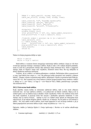 TABLE T = table_new(127, strcmp, hash_str);
             table_set_alloc(T, strdup, free, strdup, free);

             table_insert(T,       "if", "naredba selekcije");
             table_insert(T,       "while", "petlja");
             table_insert(T,       "for", "petlja");
             table_insert(T,       "printf", "C-funkcija");

             strcpy(str, "while");
             s=table_find(T, str);
             if(s) printf("n%s -> %s", str, table_symbol_value(s));
             else printf("n%s -> nije u tablici", str);

             /*izbriši simbol i provjeri da li je u tablici*/
             table_delete(T, str);
             s = table_find(T, str);
             if(s)     printf("n%s -> %s", str, table_symbol_value(s));
             else printf("n%s -> nije u tablicin", str);
             table_free(T);
             return 0;
        }


Nakon izvršenja programa dobije se ispis:

      while -> petlja
      while -> nije u tablici

     Hash-tablica s vezanom listom omogućuje realiziranje tablice simbola u kojoj se vrlo brzo
izvršavaju operacije traženja i umetanja u tablicu. Kada se radi s vrlo velikim skupom podataka,
može se uzeti da u prosječnom slučaju obje operacije imaju složenost O(1). Samo u najgorem
slučaju, kada svi ključevi imaju ustu vrijednost, složenost iznosi O(n). Do tog zaključka se
dolazi sljedećom analizom složenosti.
     Uzmimo da je u tablici s m buketa pohranjeno n simbola. Definirajmo faktor popunjenosti
α (eng. load faktor) kao omjer α = n/m. On pokazuje koliko prosječno ima simbola u jednom
buketu. Ukupno vrijeme za pretraživanje tablice, uključujući vrijeme za proračun hash funkcije,
iznosi O(1+α). Ako uzmemo da je broj buketa m barem proporcionalan broju simbola u tablici
n, dobije se n = cm= O(m), i iz toga α = n/m=O(m)/m=O(1). Dakle, pretraživanje u prosjeku
ima složenost O(1).

20.2.2 Zatvorena hash tablica
Kada otprilike znamo koliko će elemenata sadržavati tablica, tada se ona može efikasno
realizirati kao niz koji sadržava simbole, a ne pokazivače na bukete simbola. Ideja je da se
simbol upiše u niz na indeksu koji je određen s hash vrijednošću. Pošto više simbola može imati
istu hash vrijednost, ta pozicija može biti zauzeta s prethodno upisanim simbolom. U tom
slučaju, koji se naziva kolizija, ispituje se da li se simbol može upisati na lokacijama koje
sukscesivno, ili po nekom drugom zakonu, slijede iza te lokacije. Na isti način se vrši traženje u
tablici. Niz, koji sadrži ovakvu tablicu, mora imati kapacitet m veći od broja simbola n, pa je
faktor popunjenosti zatvorene tablice uvijek manji od jedinice (α = n/m <1).

Općenito, indeks je funkcija ključa k i broja ispitivanja i. Koriste se tri načina određivanja
indeksa:

    1. Linerano ispitivanje :          indeks(k, i) = (hash(k) +i ) % m




                                                                                              326
 