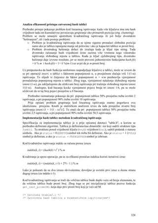 Analiza efikasnosti pristupa zatvorenoj hash tablici
Prethodni primjer pokazuje problem kod linearnog ispitivanja: kada više ključeva ima istu hash
vrijednost tada oni kumulativno povećavaju grupiranje oko primarnih pozicija (eng. clustering).
Problem se može umanjiti upotrebom kvadratičnog ispitivanja ili još bolje dvostukim
"heširanjem", ali i tada postoje problemi:
     o Problem je kvadratičnog ispitivanja da se njime sigurno pronalazi slobodna pozicija
        samo ako je tablica ispunjena manje od polovine i ako je kapacitet tablice m prosti broj.
     o Problem dvostrukog heširanja dolazi do izražaja kada je ključ tipa string. Tada
        dvostruko računanje hash vrijednosti često zazima više vremena nego višestruko
        ispitivanje slobodnog mjesta u tablicu. Kada je ključ cjelobrojnog tipa, dvostruko
        haširanje daje izvrsne rezultate, jer se može provesti jednostavnim funkcijama hash1(k)
        = k % m i hash2(k) = 1+ k %(m-1) uz uvjet da je m prosti broj.

Uz pretpostavku da hash funkcija uniformno raspodjeljuje ključeve u tablici, može se izvesti da
se pri operaciji insert, u tablici s faktorom popunjenosti α, u prosječnom slučaju vrši 1/(1-α)
ispitivanja. To slijedi iz činjenice da faktor popunjenosti α = n/m predstavlja vjerojatnost
pronalaženja popunjenog mjesta u tablici. Zbog toga, vjerojatnost nalaženja slobodnog mjesta
iznosi (1-α), pa zaključujemo da očekivani broj ispitivanja pri traženju slobodnog mjesta iznosi
1/(1-α). Analogno, kod bacanja kocke vjerojatnost pojave broja tri iznosi 1/6, pa se može
očekivati da se taj broj pojavi prosječno u 6 bacanja.
     Prethodno razmatranje pokazuje da pri popunjenosti tablice 50% prosječno treba izvršiti 2
ispitivanja, a pri popunjenosti 90% treba izvršiti 10 ispitivanja.
     Prije opisani problem grupiranja kod linearnog ispitivanja znatno pogoršava ovu
idealiziranu procjenu. Knuth je statitičkom analizom izveo da tada prosječno stvarni broj
ispitivanja iznosi (1 + 1/(1 - α)2)/2. To znači da pri popunjenosti tablice 50% prosječno treba
izvršiti 2,5 ispitivanja, a pri popunjenosti 90% treba izvršiti 50,5 ispitivanja.
Implementacija hash tablice metodom kvadratičnog ispitivanja
Specifikacija za implementaciju tablice je u prije opisanoj datoteci "table.h", a koriste se
prethodno definirani algoritmi. Tablica je definirana kao dinamički niz koji sadrži strukture tipa
Symbol. Ta struktura pored vrijednosti ključa (key) i vrijednost (val), sadrži podatak o statusu
simbola. Ako je status = 0 (EMPTY) simbol tek treba bit definiran. Ako je status = 1 (FULL)
simbol je definiran, a ako je status = -1 (DELETED) simbol je izbrisan.

Kod kvadratično ispitivanja indeks se računa prema izrazu

    indeks(k, i) = (hash(k) +i2 ) % m

Kvadriranje je spora operacije, pa se za efikasni proračun indeksa koristi iterativni izraz:

    indeks(k, i) = (indeks(k, i-1) + 2*i - 1 ) % m

Lako je pokazati da su dva izraza ekvivalentna; dovoljno je uvrstiti prvi izraz u desnu stranu
dugog izraza (za indeks i-1).

Kod kvadratičnog ispitivanja se traži da veličina tablice bude duplo veća od broja elemenata, te
da veličina tablice bude prosti broj. Zbog toga se pri inicijalizaciji tablice poziva funkcija
get_next_prime(M); koja daje prvi prosti broj koji je veći od M.

/* Datoteka htable2.c */
/* Zatvorena hash tablica s kvadratičnim ispitivanjem*/




                                                                                               328
 