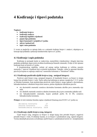 4 Kodiranje i tipovi podataka


Naglasci:
   • kodiranje brojeva
   • kodiranje znakova
   • kodiranje logičkih vrijednosti
   • pojam tipa podataka
   • tipovi konstanti i varijabli u C jeziku
   • adrese i pokazivači
   • ispis i unos podataka

U ovom se poglavlju se opisuje kako se u računalu kodiraju brojevi i znakovi, objašnjava se
koncept tipa podataka i pokazuje karakteristike tipova u C jeziku.


4.1 Kodiranje i zapis podataka
    Kodiranje je postupak kojim se znakovima, numeričkim vrijednostima i drugim tipovima
podataka pridjeljuje dogovorom utvrđena kombinacija binarnih znamenki. Ovdje će biti opisano
kodiranje koje se koristi u C jeziku.
    S programerskog stajališta, važnije od samog načina kodiranja je veličina zauzeća
memorije i interval vrijednosti koji se postiže kodiranjem. Također, važno je upoznati leksička
pravila po kojima se zapisuju znakovne i numeričke konstante u "literalnom" obliku.

4.1.1 Kodiranje pozitivnih cijelih brojeva (eng. unsigned integers)
     Pozitivni cijeli brojevi (eng. unsigned integers), ili kardinalni brojevi, su brojevi iz skupa
kojeg čine prirodni brojevi i nula. Način njihovog kodiranja je opisan u poglavlju 2. U C jeziku
se literalne konstante, koje predstavljaju pozitivne cijele brojeve, mogu zapisati u decimalnom,
heksadecimalnom i oktalnom brojevnom sustavu, prema slijedećem leksičkom pravilu:
    •    niz decimalnih znamenki označava decimalnu konstantu ukoliko prva znamenka nije
         nula.
    •    niz oktalnih znamenki označava oktalnu konstantu ako je prva znamenka jednaka nuli.
    •    niz heksadecimalnih znamenki, kojem prethodi prefix 0x ili 0X, označava
         heksadecimalnu konstantu.

Primjer: tri ekvivalentna literalna zapisa vrijednosti binarnog niza 011011 u C jeziku su:

        decimalna konstanta                 27
        oktalna konstanta                  033
        heksadecimalna konstanta          0x1B

4.1.2 Kodiranje cijelih brojeva (eng. integers)
     Cijeli brojevi (eng. integers) su brojevi iz skupa kojeg čine prirodni brojevi, negativni
prirodni brojevi i nula, ili drukčije kazano, to su brojevi s predznakom (eng. signed integers).
Većina današnjih procesora za kodiranje cijelih brojeva s predznakom koristi tzv. komplementni




                                                                                                33
 