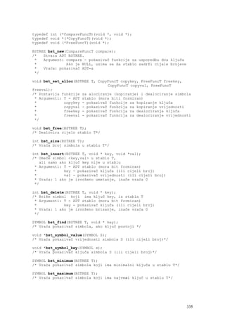 typedef int (*CompareFuncT)(void *, void *);
typedef void *(*CopyFuncT)(void *);
typedef void (*FreeFuncT)(void *);

BSTREE bst_new(CompareFuncT compare);
/*   Stvara ADT BSTREE.
 *   Argument: compare - pokazivač funkcije za usporedbu dva ključa
 *             Ako je NULL, uzima se da stablo sadrži cijele brojeve
 *   Vraća: pokazivač ADT-a
 */

void bst_set_alloc(BSTREE T, CopyFuncT copykey, FreeFuncT freekey,
                                 CopyFuncT copyval, FreeFuncT
freeval);
/* Postavlja funkcije za alociranje (kopiranje) i dealociranje simbola
 * Argumenti: T - ADT stablo (mora biti formiran)
 *            copykey - pokazivač funkcije za kopiranje ključa
 *            copyval - pokazivač funkcija za kopiranje vrijednosti
 *            freekey - pokazivač funkcija za dealociranje ključa
 *            freeval - pokazivač funkcija za dealociranje vrijednosti
 */

void bst_free(BSTREE T);
/* Dealocira cijelo stablo T*/

int bst_size(BSTREE T);
/* Vraća broj simbola u stablu T*/

int bst_insert(BSTREE T, void * key, void *val);
/* Umeće simbol <key,val> u stablo T,
   ali samo ako ključ key nije u stablu
 * Argumenti: T - ADT stablo (mora bit formiran)
 *            key - pokazivač ključa (ili cijeli broj)
 *            val - pokazivač vrijednosti (ili cijeli broj)
 * Vraća: 1 ako je izvršeno umetanje, inače vraća 0
 */

int bst_delete(BSTREE T, void * key);
/* Briše simbol koji ima ključ key, iz stabla T
 * Argumenti: T - ADT stablo (mora bit formiran)
 *            key - pokazivač ključa (ili cijeli broj)
 * Vraća: 1 ako je izvršeno brisanje, inače vraća 0
 */

SYMBOL bst_find(BSTREE T, void * key);
/* Vraća pokazivač simbola, ako ključ postoji */

void *bst_symbol_value(SYMBOL S);
/* Vraća pokazivač vrijednosti simbola S (ili cijeli broj)*/

void *bst_symbol_key(SYMBOL s);
/* Vraća pokazivač ključa simbola S (ili cijeli broj)*/

SYMBOL bst_minimum(BSTREE T);
/* Vraća pokazivač simbola koji ima minimalni ključa u stablu T*/

SYMBOL bst_maximum(BSTREE T);
/* Vraća pokazivač simbola koji ima najveæi ključ u stablu T*/




                                                                       335
 