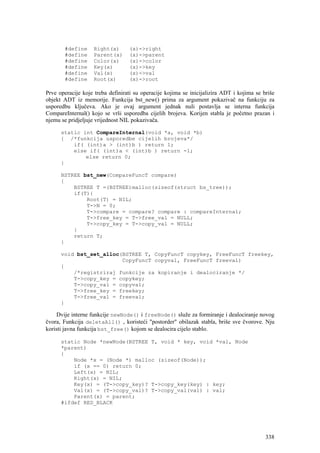 #define     Right(x)       (x)->right
       #define     Parent(x)      (x)->parent
       #define     Color(x)       (x)->color
       #define     Key(x)         (x)->key
       #define     Val(x)         (x)->val
       #define     Root(x)        (x)->root

Prve operacije koje treba definirati su operacije kojima se inicijalizira ADT i kojima se briše
objekt ADT iz memorije. Funkcija bst_new() prima za argument pokazivač na funkciju za
usporedbu ključeva. Ako je ovaj argument jednak nuli postavlja se interna funkcija
CompareInternal() kojo se vrši usporedba cijelih brojeva. Korijen stabla je početno prazan i
njemu se pridjeljuje vrijednost NIL pokazivača.

      static int CompareInternal(void *a, void *b)
      { /*funkcija usporedbe cijelih brojeva*/
          if( (int)a > (int)b ) return 1;
          else if( (int)a < (int)b ) return -1;
              else return 0;
      }

      BSTREE bst_new(CompareFuncT compare)
      {
          BSTREE T =(BSTREE)malloc(sizeof(struct bs_tree));
          if(T){
              Root(T) = NIL;
              T->N = 0;
              T->compare = compare? compare : compareInternal;
              T->free_key = T->free_val = NULL;
              T->copy_key = T->copy_val = NULL;
          }
          return T;
      }

      void bst_set_alloc(BSTREE T, CopyFuncT copykey, FreeFuncT freekey,
                         CopyFuncT copyval, FreeFuncT freeval)
      {
          /*registriraj funkcije za kopiranje i dealociranje */
          T->copy_key = copykey;
          T->copy_val = copyval;
          T->free_key = freekey;
          T->free_val = freeval;
      }

    Dvije interne funkcije newNode() i freeNode() služe za formiranje i dealociranje novog
čvora, Funkcija deletaAll() , koristeći "postorder" obilazak stabla, briše sve čvorove. Nju
koristi javna funkcija bst_free() kojom se dealocira cijelo stablo.

      static Node *newNode(BSTREE T, void * key, void *val, Node
      *parent)
      {
          Node *x = (Node *) malloc (sizeof(Node));
          if (x == 0) return 0;
          Left(x) = NIL;
          Right(x) = NIL;
          Key(x) = (T->copy_key)? T->copy_key(key) : key;
          Val(x) = (T->copy_val)? T->copy_val(val) : val;
          Parent(x) = parent;
      #ifdef RED_BLACK




                                                                                           338
 
