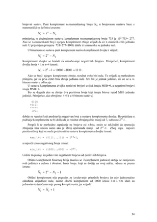 brojevni sustav. Puni komplement n-znamenkastog broja Nx, u brojevnom sustavu baze x
matematički se definira izrazom:
              N x = xn − N x
                ′
primjerice, u decimalnom sustavu komplement troznamenkastog broja 733 je 103-733= 277.
Ako se n-znamenkasti broj i njegov komplement zbroje vrijedi da će n znamenki biti jednako
nuli. U prijašnjem primjeru 733+277=1000, dakle tri znamenke su jednake nuli.
    U binarnom se sustavu puni komplement naziva komplement dvojke i vrijedi:
              N 2 = 2n − N 2
                ′
Komplement dvojke se koristi za označavanje negativnih brojeva. Primjerice, komplement
dvojke broja +1 za n=4 iznosi:
                ′
              N 2 = 2 4 − 1 = 10000 − 0001 = 1111 .
     Ako se broj i njegov komplement zbroje, rezultat treba biti nula. To vrijedi, u prethodnom
primjeru, jer su prva četiri bita zbroja jednaka nuli. Peti bit je jednak jedinici, ali on se u 4-
bitnom sustavu odbacuje.
     U sustavu komplementa dvojke pozitivni brojevi uvijek imaju MSB=0, a negativni brojevi
imaju MSB=1.
     Što se događa ako se zbroje dva pozitivna broja koji imaju bitove ispod MSB jednake
jedinici. Primjerice, ako zbrojimo 4+5 ( u 4-bitnom sustavu)

       0100
      +0101
      -----
       1001

dobije se rezultat koji predstavlja negativan broj u sustavu komplementa dvojke. Do prijelaza u
područje komplementa ne bi došlo da je rezultat zbrajanja bio manji od 7, odnosno 24-1-1.
    Poopći li se prethodno zapažanje na brojeve od n-bita, može se zaključiti da operacija
zbrajanja ima smisla samo ako je zbroj operanada manji od 2n-1-1. Zbog toga, najveći
pozitivni broj koji se može predstaviti u sustavu komplementa dvojke iznosi:

      max_int = (0111...111) = 2n-1-1,

a najveći iznos negativnog broja iznosi:

      min_int = (1000...000) = -2n-1.

Uočite da postoji za jedan više negativnih brojeva od pozitivnih brojeva.
     Obični komplement binarnog broja (naziva se i komplement jedinice) dobije se zamjenom
svih jedinica s nulom i obratno. Iznos broja. koji se dobije na ovaj način, računa se prema
izrazu:
              N 2 = 2n − N 2 − 1
    Obični komplement nije pogodan za izražavanje prirodnih brojeva jer nije jednoznačno
određena vrijednost nule, naime obični komplement od 0000 iznosi 1111. On služi za
jednostavno izračunavanje punog komplementa, jer vrijedi:
              N2 = N2 + 1
               ′




                                                                                               34
 