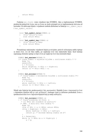 return NULL;
      }


    Funkcija bst_find() vraća vrijednost tipa SYMBOL. Iako u implementaciji SYMBOL
predstavlja pokazivač čvora, tom se čvoru ne može pristupiti jer je implementacija skrivena od
korisnika. Za dobivanje ključa i vrijednosti simbola definirane su funkcije bst_symbol_key()
i bst_symbol_value().

          void *bst_symbol_value(SYMBOL s)
          {   if(s) return s->val;
              else return NULL;
          }
          void *bst_symbol_key(SYMBOL s)
          {   if(s) return s->key;
              else return NULL;
          }

    Pronalaženje maksimalne vrijednosti ključa je trivijalno; počevši od korijena stabla ispituje
se desni čvor, sve do lišća stabla, jer najdesniji čvor ima maksimalni ključ. Kod traženja
najmanjeg elementa ispituje se lijevi čvor jer najljeviji čvor ima minimalni ključ.

      SYMBOL bst_maximum(BSTREE T)
      {/* vraća simbol s najvećim ključem u sortiranom stablu T */
          Node *n;
          assert(T);
          n = T->root;
          while (Right(n) != NIL) n = Right(n);
          return (n == NIL)? NULL : n;
      }

      SYMBOL bst_minimum(BSTREE T)
      { /* vraća simbol s minimalnim ključem u sortiranom stablu T*/
          Node *n;
          assert(T);
          n = T->root;
          while (Left(n) != NIL) n = Left(n);
          return (n == NIL)? NULL : n;
      }

Slijedi opis funkcija bst_predecessor(x) i bst_successor(x). Sljednik čvora x (successor) je čvor
s najmanjim ključem koji je veći od Key(x). Analogno tome je definiran prethodnik čvora x
(predecessor) kao čvor s najvećim ključem koji je manji od Key(x).

      SYMBOL bst_succesor(SYMBOL x)
      { /* Vraća sljednika od čvora x
         * ili NULL ako sljednik ne postoji*/
        /* PRE: x mora biti čvor stabla */
          Node *y;
          if(x == NIL || x == NULL) return NULL;
          if((y = Right(x)) != NIL){
              while (Left(y) != NIL) y = Left(y);
              return y; /* minimum desnog stabla od x*/
          }
          y = Parent(x);
          while (y != NULL && x == Right(y)) {
              x = y;




                                                                                             340
 