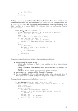 y = Parent(y);
           }
           return y;
      }


Funkcija successor(x) vrši dvije analize. Prvo ako, čvor x ima desno dijete, znači da postoji
veća vrijednost u desnoj stazi. Nju se dobije kao minimum(Right(x)). U drugom slučaju, ako
je Right(x) == NULL, tada treba unatrag analizirati roditelja čvora i tražiti njegovo lijevo
dijete (ukoliko je x desno dijete). Na analogan način se implementira funkcija
predecessor(x).

      SYMBOL bst_predecessor(SYMBOL x)
      {/* Vraća prethodnika od čvora x ili NULL ako ne postoji*/
       /* PRE: x mora biti čvor stabla */
          Node * y;
          if(x == NIL || x == NULL) return NULL;
          if ((y = Left(x)) != NIL) {
              while (Right(y) != NIL) y = Right(y);
              return y; /* maksimum lijevog stabla od x*/
          }
          else {
              y = Parent(x);
              while(y != NULL && x == Left(y)) {
                  x = y;
                  y = Parent(y);
              }
              return(y);
          }
      }

Umetanje novog simbola (čvora) stabla se vrši prema sljedećem algoritmu:

   1) Analiziraj stablo od korijena do lista.
          Ako je zadani ključ manji od ključa u čvoru, analiziraj čvor lijevo, inače analiziraj
          čvor desno.
          Ako je zadani ključ jednak ključu u čvoru, prekini ispitivanje, jer se simbol već
          postoji.
          Ako dođeš do lista, zapamti njegovog roditelja i prekini ispitivanje.
   2) Alociraj novi čvor s zadanim ključem, vrijednošću i roditeljem.
   3) Ako je roditelj jednak NULL novi čvor postaje korijen stabla inače postaje lijevo ili
      desno dijete, ovisno o tome da li je ključ bio manji ili veći od ključa u čvoru roditelja.

Ovaj algoritam je implementiran u funkciji bst_insert().

      int bst_insert(BSTREE T, void * key, void *val)
      {/*Vraća 1 ako je umetnut simbol <key, val> u stablo T, ili 0*/
          Node *parent = 0;
          Node *x = Root(T);
          while (x != NIL) {
              int cmp = T->compare(key, Key(x));
              if(cmp == 0) /*ako postoji ključ završi i vrati 0*/
                  return 0;
              parent = x;
              if(cmp > 0)    x = Right(x);
              else /*(<0)*/ x = Left(x);
          }




                                                                                            341
 