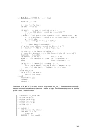 int bst_delete(BSTREE T, void * key)
      {
          Node *x, *y, *z;

           z = bst_find(T, key);
           if (!z) return 0;

           if (Left(z) == NIL || Right(z) == NIL) {
               /* y ima NIL djecu - mozeš ga premostiti */
               y = z;
           } else { /* ako postoje oba djeteta - nađi prvog većeg    */
               /* to je minimalni s desna - on ima samo jedno dijete */
               y = Right(z);
               while (Left(y) != NIL) y = Left(y);
           }
               /* y ćemo kasnije odstraniti */
           /* y ima jedno dijete, spremi to dijete u x */
           x = (Left(y) != NIL)? Left(y) : Right(y);

           /* odstrani y iz lanca roditelja */
           /* tako da x postane lijevo ili desno dijete od Parent(y)*/
           Parent(x) = Parent(y);
           if (Parent(y) == NIL)           Root(T) = x;
           else if (y == Left(Parent(y))) Left(Parent(y)) = x;
           else                            Right(Parent(y)) = x;

          if (y != z) { /*zamijeni sadržaj y i z*/
              void *tmp = Key(z); Key(z) = Key(y); Key(y) = tmp;
              tmp = Val(z); Val(z) = Val(y); Val(y) = tmp;
          }
       #ifdef RED_BLACK
          if (Color(y) == BLACK)
              deleteFixup (T,x);
      #endif
          freeNode(T, y);
          T->N--;
          return 1;
      }

Testiranje ADT BSTREE se može provesti programom "bst_test.c". Demonstrira se umetanje,
traženje i brisanje simbola s cjelobrojnim ključem, te ispis u sortiranom rasporedu od manjeg
prema većem ključu i obrnuto.


      /*Datoteka: bst_test.c*/
      #include <stdio.h>
      #include <stdlib.h>
      #include <string.h>
      #include <assert.h>
      #include "bst.h"

      int main() {
          int maxnum, ct, status;
          int key, val= 9;
              SYMBOL s;
          BSTREE T = bst_new(0);




                                                                                         343
 