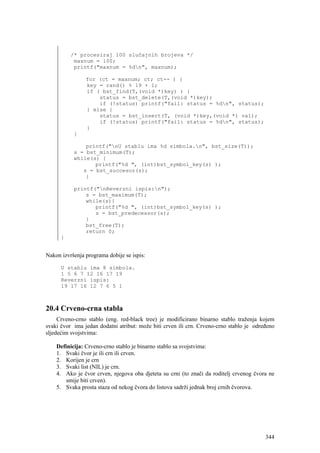 /* procesiraj 100 slučajnih brojeva */
           maxnum = 100;
           printf("maxnum = %dn", maxnum);

                for (ct = maxnum; ct; ct-- ) {
                key = rand() % 19 + 1;
                if ( bst_find(T,(void *)key) ) {
                    status = bst_delete(T,(void *)key);
                    if (!status) printf("fail: status = %dn", status);
                } else {
                    status = bst_insert(T, (void *)key,(void *) val);
                    if (!status) printf("fail: status = %dn", status);
                }
           }

               printf("nU stablu ima %d simbola.n", bst_size(T));
           s = bst_minimum(T);
           while(s) {
                  printf("%d ", (int)bst_symbol_key(s) );
              s = bst_succesor(s);
               }

           printf("nReverzni ispis:n");
               s = bst_maximum(T);
               while(s){
                  printf("%d ", (int)bst_symbol_key(s) );
                  s = bst_predecessor(s);
               }
               bst_free(T);
               return 0;
      }


Nakon izvršenja programa dobije se ispis:

      U stablu ima 8 simbola.
      1 5 6 7 12 16 17 19
      Reverzni ispis:
      19 17 16 12 7 6 5 1



20.4 Crveno-crna stabla
     Crveno-crno stablo (eng. red-black tree) je modificirano binarno stablo traženja kojem
svaki čvor ima jedan dodatni atribut: može biti crven ili crn. Crveno-crno stablo je određeno
sljedećim svojstvima:

    Definicija: Crveno-crno stablo je binarno stablo sa svojstvima:
    1. Svaki čvor je ili crn ili crven.
    2. Korijen je crn
    3. Svaki list (NIL) je crn.
    4. Ako je čvor crven, njegova oba djeteta su crni (to znači da roditelj crvenog čvora ne
       smije biti crven).
    5. Svaka prosta staza od nekog čvora do listova sadrži jednak broj crnih čvorova.




                                                                                         344
 