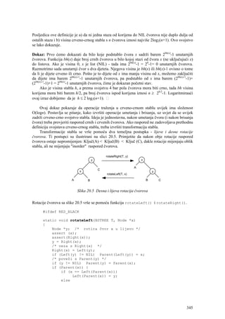 Posljedica ove definicije je a) da ni jedna staza od korijena do NIL čvorova nije duplo dulja od
ostalih staza i b) visina crveno-crnog stabla s n čvorova iznosi najviše 2log2(n+1). Ovo svojstvo
se lako dokazuje.

Dokaz: Prvo ćemo dokazati da bilo koje podstablo čvora x sadrži barem 2bh(x)-1 unutarnjih
čvorova. Funkcija bh(x) daje broj crnih čvorova u bilo kojoj stazi od čvora x (ne uključujući x)
do listova. Ako je visina 0, x je list (NIL) - tada ima 2bh(x)-1 = 20-1= 0 unutarnjih čvorova.
Razmotrimo sada unutarnji čvor s dva djeteta. Njegova visina je bh(x) ili bh(x)-1 ovisno o tome
da li je dijete crveno ili crno. Pošto je to dijete od x ima manju visinu od x, možemo zaključiti
da dijete ima barem 2bh(x)-1-1 unutarnjih čvorova, pa podstablo od x ima barem (2bh(x)-1-1)+
(2bh(x)-1-1)+1 = 2bh(x)-1 unutarnjih čvorova, čime je dokazan početni stav.
     Ako je visina stabla h, a prema svojstvu 4 bar pola čvorova mora biti crno, tada bh visina
korijena mora biti barem h/2, pa broj čvorova ispod korijena iznosi n ≥ 2h/2-1. Logaritmiraući
ovaj izraz dobijemo da je h ≤ 2 log2(n+1).

     Ovaj dokaz pokazuje da operacije traženja u crveno-crnom stablu uvijek ima složenost
O(logn). Postavlja se pitanje, kako izvršiti operacije umetanja i brisanja, uz uvjet da se uvijek
zadrži crveno-crno svojstvo stabla. Ideja je jednostavna, nakon umetanja čvora (i nakon brisanja
čvora) treba provjeriti raspored crnih i crvenih čvorova. Ako raspored ne zadovoljava prethodnu
definiciju svojstava crveno-crnog stabla, treba izvršiti transformaciju stabla.
     Transformacije stabla se vrše pomoću dva temeljna postupka - lijeve i desne rotacije
čvorova. Ti postupci su ilustrirani na slici 20.5. Primjetite da nakon obje rotacije raspored
čvorova ostaje nepromijenjen: Ključ(A) < Ključ(B) < Ključ (C), dakle rotacije mijenjaju oblik
stabla, ali ne mijenjaju "inorder" raspored čvorova.




                           Slika 20.5 Desna i lijeva rotacija čvorova

Rotacije čvorova sa slike 20.5 vrše se pomoću funkcija rotateLeft() i rotateRight().

      #ifdef RED_BLACK

      static void rotateLeft(BSTREE T, Node *x)
      {
          Node *y; /* rotira čvor x u lijevo */
          assert (x);
          assert(Right(x));
          y = Right(x);
          /* veza s Right(x) */
          Right(x) = Left(y);
          if (Left(y) != NIL) Parent(Left(y)) = x;
          /* poveži s Parent(y) */
          if (y != NIL) Parent(y) = Parent(x);
          if (Parent(x)) {
              if (x == Left(Parent(x)))
                   Left(Parent(x)) = y;
              else




                                                                                             345
 