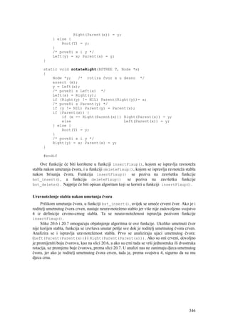 Right(Parent(x)) = y;
            } else {
                Root(T) = y;
            }
            /* poveži x i y */
            Left(y) = x; Parent(x) = y;
      }

      static void rotateRight(BSTREE T, Node *x)
      {
          Node *y;   /* rotira čvor x u desno */
          assert (x);
          y = Left(x);
          /* poveži s Left(x) */
          Left(x) = Right(y);
          if (Right(y) != NIL) Parent(Right(y))= x;
          /* poveži s Parent(y) */
          if (y != NIL) Parent(y) = Parent(x);
          if (Parent(x)) {
              if (x == Right(Parent(x))) Right(Parent(x)) = y;
              else                       Left(Parent(x)) = y;
          } else {
              Root(T) = y;
          }
          /* poveži x i y */
          Right(y) = x; Parent(x) = y;
      }

      #endif

     Ove funkcije će biti korištene u funkciji insertFixup(), kojom se ispravlja ravnoteža
stabla nakon umetanja čvora, i u funkciji deleteFixup(), kojom se ispravlja ravnoteža stabla
nakon brisanja čvora. Funkcija insertFixup() se poziva na završetku funkcije
bst_insert(), a funkcija deleteFixup()                se poziva na završetku funkcije
bst_delete(). Najprije će biti opisan algoritam koji se koristi u funkciji insertFixup().


Uravnoteženje stabla nakon umetanja čvora
     Prilikom umetanja čvora, u funkciji bst_insert(), uvijek se umeće crveni čvor. Ako je i
roditelj umetnutog čvora crven, nastaje neuravnoteženo stablo jer više nije zadovoljeno svojstvo
4 iz definicije crveno-crnog stabla. Ta se neuravnoteženost ispravlja pozivom funkcije
insertFixup().
     Slike 20.6 i 20.7 omogućuju objašnjenje algoritma iz ove funkcije. Ukoliko umetnuti čvor
nije korijen stabla, funkcija se izvršava unutar petlje sve dok je roditelj umetnutog čvora crven.
Analizira se i ispravlja uravnoteženost stabla. Prvo se analiziraju ujaci umetnutog čvora:
(Left(Parent(Parent(x))) i Right(Parent(Parent(x))). Ako su oni crveni, dovoljno
je promijeniti boju čvorova, kao na slici 20.6, a ako su crni tada se vrši jednostruka ili dvostruka
rotacija, uz promjenu boje čvorova, prema slici 20.7. U analizi nas ne zanimaju djeca umetnutog
čvora, jer ako je roditelj umetnutog čvora crven, tada je, prema svojstvu 4, sigurno da su mu
djeca crna.




                                                                                                346
 