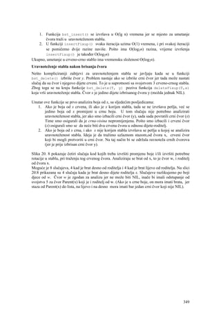 1. Funkcija bst_insert() se izvršava u O(lg n) vremena jer se mjesto za umetanje
       čvora traži u uravnoteženom stablu.
   2. U funkciji insertFixup() svaka iteracija uzima O(1) vremena, i pri svakoj iteraciji
       se pomičemo dvije razine naviše. Pošto ima O(log2n) razina, vrijeme izvršenja
       insertFixup() je također O(log2n)
Ukupno, umetanje u crveno-crno stablo ima vremensku složenost O(log2n).
Uravnoteženje stabla nakon brisanja čvora
Nešto kompliciraniji zahtjevi za uravnoteženjem stabla se javljaju kada se u funkciji
bst_delete() izbriše čvor y. Problem nastaje ako se izbriše crni čvor jer tada može nastati
slučaj da su čvor i njegovo dijete crveni. To je u suprotnosti sa svojstvom 3 crveno-crnog stabla.
Zbog toga se na kraju funkcije bst_delete(T, y) poziva funkcija deleteFixup(T,x)
koja vrši uravnoteženje stabla. Čvor x je jedino dijete izbrisanog čvora y (možda jednak NIL).

Unutar ove funkcije se prvo analizira boja od x, sa sljedećim posljedicama:
   1. Ako je boja od x crvena, ili ako je x korijen stabla, tada se ne izvršava petlja, već se
       jedino boja od x promijeni u crnu boju. U tom slučaju nije potrebno analizirati
       uravnoteženost stabla, jer ako smo izbacili crni čvor (y), sada sada povratili crni čvor (x)
       Time smo osigurali da je crna-visina nepromijenjena. Pošto smo izbacili i crveni čvor
       (x) osigurali smo se da neće biti dva crvena čvora u odnosu dijete-roditelj.
   2. Ako je boja od x crna, i ako x nije korijen stabla izvršava se petlja u kojoj se analizira
       uravnoteženost stabla. Ideja je da tražimo uzlaznom stazom,od čvora x, crveni čvor
       koji bi mogli pretvoriti u crni čvor. Na taj način bi se održala ravnoteža crnih čvorova
       (jer je prije izbrisan crni čvor y).

Slika 20. 8 pokazuje četiri slučaja kod kojih treba izvršiti promjenu boje i/ili izvršiti potrebne
rotacije u stablu, pri traženju tog crvenog čvora. Analiziraju se brat od x, to je čvor w, i roditelj
od čvora x.
Moguće je 8 slučajeva, 4 kad je brat desno od roditelja i 4 kad je brat lijevo od roditelja. Na slici
20.8 prikazana su 4 slučaja kada je brat desno dijete roditelja x. Slučajeve razlikujemo po boji
djece od w. Čvor w je zgodan za analizu jer ne može biti NIL, inače bi imali odstupanje od
svojstva 5 za čvor Parent(x) koji je i roditelj od w. (Ako je x crne boje, on mora imati brata, jer
staza od Parent(x) do lista, na lijevo i na desno mora imati bar jedan crni čvor koji nije NIL).




                                                                                                 349
 