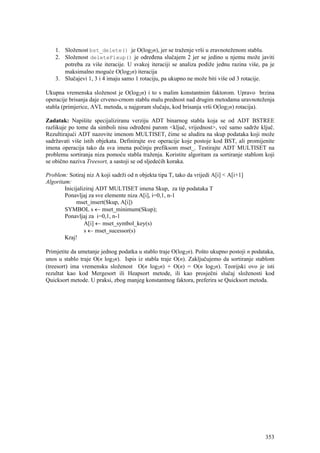 1. Složenost bst_delete() je O(log2n), jer se traženje vrši u zravnoteženom stablu.
    2. Složenost deleteFixup() je određena slučajem 2 jer se jedino u njemu može javiti
       potreba za više iteracije. U svakoj iteraciji se analiza podiže jednu razina više, pa je
       maksimalno moguće O(log2n) iteracija
    3. Slučajevi 1, 3 i 4 imaju samo 1 rotaciju, pa ukupno ne može biti više od 3 rotacije.

Ukupna vremenska složenost je O(log2n) i to s malim konstantnim faktorom. Upravo brzina
operacije brisanja daje crveno-crnom stablu malu prednost nad drugim metodama uravnoteženja
stabla (primjerice, AVL metoda, u najgoram slučaju, kod brisanja vrši O(log2n) rotacija).

Zadatak: Napišite specijaliziranu verziju ADT binarnog stabla koja se od ADT BSTREE
razlikuje po tome da simboli nisu određeni parom <ključ, vrijednost>, već samo sadrže ključ.
Rezultirajući ADT nazovite imenom MULTISET, čime se aludira na skup podataka koji može
sadržavati više istih objekata. Definirajte sve operacije koje postoje kod BST, ali promijenite
imena operacija tako da sva imena počinju prefiksom mset_. Testirajte ADT MULTISET na
problemu sortiranja niza pomoću stabla traženja. Koristite algoritam za sortiranje stablom koji
se obično naziva Treesort, a sastoji se od sljedećih koraka.

Problem: Sotiraj niz A koji sadrži od n objekta tipa T, tako da vrijedi A[i] < A[i+1]
Algoritam:
        Inicijaliziraj ADT MULTISET imena Skup, za tip podataka T
        Ponavljaj za sve elemente niza A[i], i=0,1, n-1
             mset_insert(Skup, A[i])
        SYMBOL s ← mset_minimum(Skup);
        Ponavljaj za i=0,1, n-1
                 A[i] ← mset_symbol_key(s)
                 s ← mset_sucessor(s)
        Kraj!

Primjetite da umetanje jednog podatka u stablo traje O(log2n). Pošto ukupno postoji n podataka,
unos u stablo traje O(n log2n). Ispis iz stabla traje O(n). Zaključujemo da sortiranje stablom
(treesort) ima vremensku složenost O(n log2n) + O(n) = O(n log2n). Teorijski ovo je isti
rezultat kao kod Mergesort ili Heapsort metode, ili kao prosječni slučaj složenosti kod
Quicksort metode. U praksi, zbog manjeg konstantnog faktora, preferira se Quicksort metoda.




                                                                                           353
 