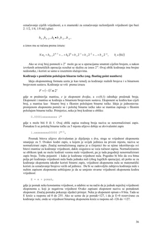 označavanje cijelih vrijednosti, a n znamenki za označavanje razlomljenih vrijednosti (po bazi
2: 1/2, 1/4, 1/8 itd.) glasi:


             bN −1bN − 2 ...b0 • b−1b− 2 ...b− n ,

a iznos mu se računa prema izrazu:


             N .n2 = bN −1 2 N −1 + ... + b0 2 0 + b−1 2 −1 + b− 2 2 −2 + ... + b− n 2 − n ,   bi ∈ (0,1)


     Ako se ovaj broj pomnoži s 2n može ga se u operacijama smatrati cijelim brojem, a nakon
izvršenih aritmetičkih operacija rezultat se skalira za iznos 2-n. Ovaj oblik kodiranja ima brojne
nedostatke, i koristi se samo u izuzetnim slučajevima.
Kodiranje s pomičnim položajem binarne točke (eng. floating point numbers)
    Ideja eksponentnog formata uzeta je kao temelj za kodiranje realnih brojeva i u binarnom
brojevnom sustavu. Kodiranje se vrši prema izrazu

             F = ( − 1) m 2 e
                          s



gdje m predstavlja mantisu, e je eksponent dvojke, a s∈(0,1) određuje predznak broja.
Eksponent i mantisa se kodiraju u binarnom brojevnom sustavu. Eksponent se kodira kao cijeli
broj, a mantisa kao binarni broj s fiksnim položajem binarne točke. Ideja je jednostavna:
promjenom eksponenta pomiče se i položaj binarne točke iako se mantisa zapisuje s fiksnim
položajem binarne točke. Primjerice, neka je broj kodiran u obliku:

      0.00001xxxxxxxxx 2e

gdje x može biti 0 ili 1. Ovaj oblik zapisa realnog broja naziva se nenormalizirani zapis.
Pomakne li se položaj binarne točke za 5 mjesta ulijevo dobije se ekvivalentni zapis

      1.xxxxxxxxx00000 2e-5,

     Posmak bitova ulijevo ekvivalentan je dijeljenju s dva, stoga se vrijednost eksponenta
smanjuje za 5. Ovakav kodni zapis, u kojem je uvijek jedinica na prvom mjestu, naziva se
normalizirani zapis. Značaj normaliziranog zapisa je u činjenici što se njime iskorištavaju svi
bitovi mantise za kodiranje vrijednosti, dakle osigurava se veća točnost zapisa. Normaliziranim
se oblikom ipak ne može kodirati veoma male vrijednosti, pa je tada pogodniji nenormalizirani
zapis broja. Treba pojasniti i kako je kodirana vrijednost nula. Pogodno bi bilo da sva bitna
polja pri kodiranju vrijednosti nula budu jednaka nuli (zbog logičkih operacija), ali pošto se za
kodiranje eksponenta također koristi binarni zapis, vrijednost eksponenta nula se matematički
koristi za označavanje brojeva većih od jedinice. Da bi se zadovoljilo zahtjevu kodiranja nule s
nultim zapisom eksponenta uobičajeno je da se umjesto stvarne vrijednosti eksponenta kodira
vrijednost:

      E = e + pomak,

gdje je pomak neka konstantna vrijednost, a odabire se na način da je jednak najnižoj vrijednosti
eksponenta e, koji je negativna vrijednost Ovako zapisani eksponent naziva se pomaknuti
eksponent. Značaj pomaka pokazuje sljedeći primjer. Neka je eksponent opisan s 8 bita. Tada se
E kreće u rasponu od 0 do 255. Ako se uzme da je pomak=127, i da je E=0 rezervirano za
kodiranje nule, onda se vrijednost binarnog eksponenta kreće u rasponu od -126 do +127.




                                                                                                            36
 
