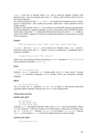 fopen() otvara tok za datoteku imena name. Ako je operacija uspješna, funkcija vraća
pokazivač toka, a ako je neuspješna tada vraća NULL. String mode označava način na koji će
biti otvorena datoteka.
Prvi znak tog stringa mora biti 'r', 'w', ili 'a', što označava da se datoteka otvara za čitanje,
pisanje ili dopunjavanje. Ako se nakon prvog znaka napiše znak '+' tada se datoteka otvara za
čitanje i pisanje.
Dodatno se može napisati i znak 'b'. To je oznaka da se na MS-DOS sustavima datoteka tretira
kao binarna datoteka. U suprotnom datoteka se otvara u tekstualnom modu. MS-DOS /Windows
sustavi znak za kraj retka 'n' u tekstualnoj datoteci pretvaraju u dva znaka 'rn', također se
znak Ctrl-Z (ASCII vrijednost 26) tretira kao oznaka kraja datoteke. Ove pretvorbe ne postoje
na Unix sustavima.

freopen
      FILE *freopen(const char *name, const char *mode, FILE *fp);

freopen() služi kao i fopen(), ali na način da se datoteka imena name poveže s
postojećim pokazivačem toka fp. Tipično se koristi za redirekciju sa standardnih tokova,
primjerice, naredbom

      freopen("output.log", "w", stdout);

budući izlaz, koji generiraju funkcije koje djeluju na stdin (primjerice putchar i printf),
bit će preusmjeren u datoteku output.log.

fclose
      int fclose(FILE *fp);
Funkcija fclose() zatvara tok fp. U slučaju greške vraća EOF, inače vraća 0. Funkcija
fclose() se automatski primjenjuje na sve otvorene tokove pri normalnom završetku
programa.

fflush
      int fflush(FILE *fp);
Ako je otvoren tok fp, funkcijom fflush() svi se podaci iz privremenog datotečnog
spremnika zapišu u datoteku. Funkcija vraća 0, ili EOF ako nastupi greška.

Ulazno izlazne opracije
getchar, getc, fgetc
      int getchar();
      int getc(FILE *fp);
      int fgetc(FILE *fp);
Funkcija getc() vraća sljedeći dobavljivi znak iz toka fp, ili EOF ako je kraj datoteke. Obično
EOF ima vrijednost -1, kako bi se razlikovao od ostalih znakova. Zbog toga ova funkcija vraća
tip int, a ne tip char. Funkcija getchar() je ekvivalentna getc(stdin). Funkcija
fgetc() je ekvivalentna getc(), ali može biti implementirana kao makro naredba.

putchar, putc, fputc
      int putchar(int c);




                                                                                             362
 