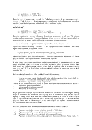 int putc(int c, FILE *fp);
        int fputc(int c, FILE *fp);

Funkcija putc() upisuje znak c u tok fp. Funkcija putchar(c) je ekvivalentna putc(c,
stdout). Funkcija fputc() je ekvivalentna putc(),ali može biti implementirana kao makro
naredba. Sve tri funkcije vraćaju upisani znak, ili EOF u slučaju greške.

printf, fprintf
        int printf(const char *format, ...);
        int fprintf(FILE *fp, const char *format, ...);

Funkcija fprintf() upisuje tekstualno formatirane argumente u tok fp. Tri točkice
označavaju listu argumenata. Format se određuje u stringu format, koji sadrži znakove koji se
direktno upisuju na izlazni tok i specifikatore formatiranog ispisa argumenata.

       printf(format, …) je ekvivalentno fprintf(stdout, format, …).
Specifikator formata se sastoji od znaka %, iza kojeg slijede oznake za širinu i preciznost
ispisa te tip argumenta, u sljedećem obliku:

        %[prefiks][širina_ispisa][. preciznost][veličina_tipa]tip_argumenta

Specifikator formata mora započeti znakom % i završiti s oznakom tipa argumenta. Sva ostala
polja su opciona (zbog toga su napisana unutar uglatih zagrada).

U polje širina_ispisa zadaje se minimalni broj kolona predviđenih za ispis vrijednosti. Ako ispis
sadrži manji broj znakova od zadane širine ispisa, na prazna mjesta se ispisuje razmak. Ako
ispis sadrži veći broj znakova od zadane širine, ispis se proširuje. Ako se u ovo polje upiše
znak * to znači da će se broj kolona indirektno očitati iz slijedećeg argumenta funkcije, koji
mora biti tipa int.

Polje prefiks može sadržavati jedan znak koji ima sljedeće značenje:

 -     Ispis se poravnava prema lijevoj granici ispisa određenog poljem širina_ispisa. (inače se
       poravnava s desne strane) U prazna mjesta se upisuje razmak
+      Pozitivnim se vrijednostima ispisuje i '+' predznak.
razmak Ako je vrijednost positivna, dodaje se razmak prije ispisa (tako se može poravnati kolone s
       pozitivnim i negativnim brojevima).
0      Mjesta razmaka ispunjuju se znakom 0.
#      Alternativni stil formatiranja

Polje . preciznost određuje broj decimalnih znamenki iza decimalne točke kod ispisa realnog
broja ili minimalni broj znamenki ispisa cijelog broja ili maksimalni broj znakova koji se
ispisuje iz nekog stringa. Ovo polje mora započeti znakom točke, a iza nje se navodi broj ili
znak *, koji znači da će se preciznost očitati iz slijedećeg argumenta tipa int. Ukoliko se ovo
polje ne koristi, tada se podrazumijeva da će realni brojevi biti ispisani s maksimalno šest
decimalnih znamenki iza decimalne točke.

Polje tip_argumenta može sadržavati samo jedan od sljedećih znakova znakova:

c         Argument se tretira kao int koji se ispisuje kao znak iz ASCII skupa.
d, i      Argument se tretira kao int, a ispisuje se decimalnim znamenkama.
e, E      Argument je float ili double, a ispis je u eksponentnom formatu.
f         Argument je float ili double, a ispis je prostom decimalnom formatu. Ako je prefiks # i




                                                                                              363
 