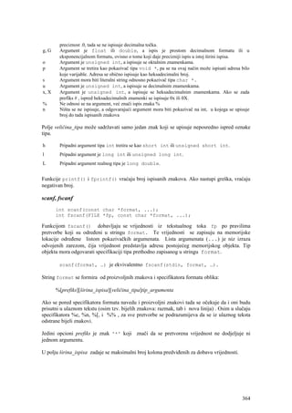 preciznost .0, tada se ne ispisuje decimalna točka.
g, G    Argument je float ili double, a ispis je prostom decimalnom formatu ili u
        eksponencijalnom formatu, ovisno o tome koji daje precizniji ispis u istoj širini ispisa.
o       Argument je unsigned int, a ispisuje se oktalnim znamenkama.
p       Argument se tretira kao pokazivač tipa void *, pa se na ovaj način može ispisati adresa bilo
        koje varijable. Adresa se obično ispisuje kao heksadecimalni broj.
s       Argument mora biti literalni string odnosno pokazivač tipa char *.
u       Argument je unsigned int, a ispisuje se decimalnim znamenkama.
x, X    Argument je unsigned int, a ispisuje se heksadecimalnim znamenkama. Ako se zada
        prefiks # , ispred heksadecimalnih znamenki se ispisuje 0x ili 0X.
%       Ne odnosi se na argument, već znači ispis znaka %
n       Ništa se ne ispisuje, a odgovarajući argument mora biti pokazivač na int, u kojega se upisuje
        broj do tada ispisanih znakova

Polje veličina_tipa može sadržavati samo jedan znak koji se upisuje neposredno ispred oznake
tipa.

h       Pripadni argument tipa int tretira se kao short int ili unsigned short int.
l       Pripadni argument je long int ili unsigned long int.
L       Pripadni argument realnog tipa je long double.


Funkcije printf() i fprintf() vraćaju broj ispisanih znakova. Ako nastupi greška, vraćaju
negativan broj.

scanf, fscanf
       int scanf(const char *format, ...);
       int fscanf(FILE *fp, const char *format, ...);

Funkcijom fscanf() dobavljaju se vrijednosti iz tekstualnog toka fp po pravilima
pretvorbe koji su određeni u stringu format. Te vrijednosti se zapisuju na memorijske
lokacije određene listom pokazivačkih argumenata. Lista argumenata (...) je niz izraza
odvojenih zarezom, čija vrijednost predstavlja adresu postojećeg memorijskog objekta. Tip
objekta mora odgovarati specifikaciji tipa prethodno zapisanog u stringu format.

        scanf(format, …) je ekvivalentno fscanf(stdin, format, …).

String format se formira od proizvoljnih znakova i specifikatora formata oblika:

       %[prefiks][širina_ispisa][veličina_tipa]tip_argumenta

Ako se pored specifikatora formata navedu i proizvoljni znakovi tada se očekuje da i oni budu
prisutni u ulaznom tekstu (osim tzv. bijelih znakova: razmak, tab i nova linija) . Osim u slučaju
specifikatora %c, %n, %[, i %% , za sve pretvorbe se podrazumijeva da se iz ulaznog teksta
odstrane bijeli znakovi.

Jedini opcioni prefiks je znak '*' koji znači da se pretvorena vrijednost ne dodjeljuje ni
jednom argumentu.

U polju širina_ispisa zadaje se maksimalni broj kolona predviđenih za dobavu vrijednosti.




                                                                                                 364
 