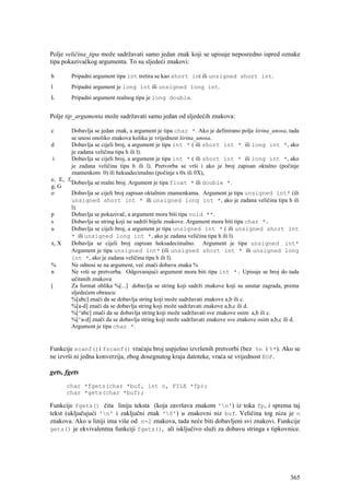 Polje veličina_tipa može sadržavati samo jedan znak koji se upisuje neposredno ispred oznake
tipa pokazivačkog argumenta. To su sljedeći znakovi:

h       Pripadni argument tipa int tretira se kao short int ili unsigned short int.
l       Pripadni argument je long int ili unsigned long int.
L       Pripadni argument realnog tipa je long double.


Polje tip_argumenta može sadržavati samo jedan od sljedećih znakova:

c       Dobavlja se jedan znak, a argument je tipa char *. Ako je definirano polje širina_unosa, tada
        se unosi onoliko znakova kolika je vrijednost širina_unosa.
d       Dobavlja se cijeli broj, a argument je tipa int * ( ili short int * ili long int *, ako
        je zadana veličina tipa h ili l).
 i      Dobavlja se cijeli broj, a argument je tipa int * ( ili short int * ili long int *, ako
        je zadana veličina tipa h ili l). Pretvorba se vrši i ako je broj zapisan oktalno (počinje
        znamenkom 0) ili heksadecimalno (počinje s 0x ili 0X),
e, E, f,
        Dobavlja se realni broj. Argument je tipa float * ili double *.
g, G
o       Dobavlja se cijeli broj zapisan oktalnim znamenkama. Argument je tipa unsigned int* (ili
        unsigned short int * ili unsigned long int *, ako je zadana veličina tipa h ili
        l).
p       Dobavlja se pokazivač, a argument mora biti tipa void **.
s       Dobavlja se string koji ne sadrži bijele znakove. Argument mora biti tipa char *.
u       Dobavlja se cijeli broj, a argument je tipa unsigned int * ( ili unsigned short int
        * ili unsigned long int *, ako je zadana veličina tipa h ili l).
x, X     Dobavlja se cijeli broj zapisan heksadecimalno. Argument je tipa unsigned int*
        Argument je tipa unsigned int* (ili unsigned short int * ili unsigned long
        int *, ako je zadana veličina tipa h ili l).
%       Ne odnosi se na argument, već znači dobavu znaka %
n       Ne vrši se pretvorba. Odgovarajući argument mora biti tipa int *. Upisuje se broj do tada
        učitanih znakova
[       Za format oblika %[...] dobavlja se string koji sadrži znakove koji su unutar zagrada, prema
        sljedećem obrascu:
        %[abc] znači da se dobavlja string koji može sadržavati znakove a,b ili c.
        %[a-d] znači da se dobavlja string koji može sadržavati znakove a,b,c ili d.
        %[^abc] znači da se dobavlja string koji može sadržavati sve znakove osim a,b ili c.
        %[^a-d] znači da se dobavlja string koji može sadržavati znakove sve znakove osim a,b,c ili d.
        Argument je tipa char *.


Funkcije scanf()i fscanf() vraćaju broj uspješno izvršenih pretvorbi (bez %n i %*). Ako se
ne izvrši ni jedna konverzija, zbog dosegnutog kraja datoteke, vraća se vrijednost EOF.

gets, fgets
      char *fgets(char *buf, int n, FILE *fp);
      char *gets(char *buf);

Funkcije fgets() čita liniju teksta (koja završava znakom 'n') iz toka fp, i sprema taj
tekst (uključujući 'n' i zaključni znak '0') u znakovni niz buf. Veličina tog niza je n
znakova. Ako u liniji ima više od n-2 znakova, tada neće biti dobavljeni svi znakovi. Funkcije
gets() je ekvivalentna funkciji fgets(), ali isključivo služi za dobavu stringa s tipkovnice.




                                                                                                  365
 