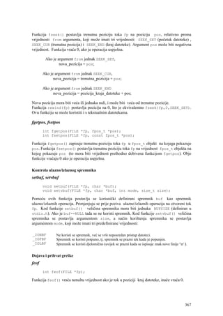 Funkcija fseek() postavlja trenutnu poziciju toka fp na poziciju pos, relativno prema
vrijednosti from argumenta, koji može imati tri vrijednosti: SEEK_SET (početak datoteke) ,
SEEK_CUR (trenutna pozicija) i SEEK_END (kraj datoteke). Argument pos može biti negativna
vrijednost. Funkcija vraća 0, ako je operacija uspješna.

        Ako je argument from jednak SEEK_SET,
                nova_pozicija = pos;

       Ako je argument from jednak SEEK_CUR,
             nova_pozicija = trenutna_pozicija + pos;

       Ako je argument from jednak SEEK_END
             nova_pozicija = pozicija_kraja_datoteke + pos;

Nova pozicija mora biti veća ili jednaka nuli, i može biti veća od trenutne pozicije.
Funkcija rewind(fp) postavlja poziciju na 0, što je ekvivalentno fseek(fp,0,SEEK_SET).
Ovu funkciju se može koristiti i s tekstualnim datotekama.

fgetpos, fsetpos
       int fgetpos(FILE *fp, fpos_t *pos);
       int fsetpos(FILE *fp, const fpos_t *pos);

Funkcija fgetpos() zapisuje trenutnu poziciju toka fp u fpos_t objekt na kojega pokazuje
pos. Funkcija fsetpos() postavlja trenutnu poziciju toka fp na vrijednost fpos_t objekta na
kojeg pokazuje pos (to mora biti vrijednost prethodno dobivena funkcijom fgetpos). Obje
funkcije vraćaju 0 ako je operacija uspješna.

Kontrola ulazno/izlaznog spremnika
setbuf, setvbuf
       void setbuf(FILE *fp, char *buf);
       void setvbuf(FILE *fp, char *buf, int mode, size_t size);

Pomoću ovih funkcija postavlja se korisnički definirani spremnik buf kao spremnik
ulazno/izlaznih operacija. Primjenjuju se prije poziva ulazno/izlaznih operacija na otvoreni tok
fp. Kod funkcije setbuf() veličina spremnika mora biti jednaka BUFSIZE (definiran u
stdio.h). Ako je buf==NULL tada se ne koristi spremnik. Kod funkcije setvbuf() veličina
spremnika se postavlja argumentom size, a način korištenja spremnika se postavlja
argumentom mode, koji može imati tri predefinirane vrijednosti:

_IONBF         Ne koristi se spremnik, već se vrši neposredan pristup datoteci.
_IOFBF         Spremnik se koristi potpuno, tj. spremnik se prazni tek kada je popunjen.
_IOLBF         Spremnik se koristi djelomično (uvijek se prazni kada se ispisuje znak nove linije 'n' ).


Dojava i prihvat greške
feof
       int feof(FILE *fp);

Funkcija feof() vraća nenultu vrijednost ako je tok u poziciji kraj datoteke, inače vraća 0.




                                                                                                       367
 