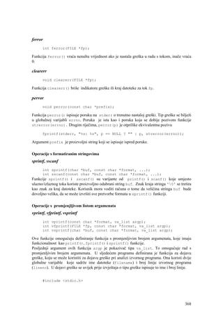 ferror
      int ferror(FILE *fp);

Funkcija ferror() vraća nenultu vrijednost ako je nastala greška u radu s tokom, inače vraća
0.

clearerr
      void clearerr(FILE *fp);

Funkcija clearerr() briše indikatore greške ili kraj datoteke za tok fp.

perror
      void perror(const char *prefix);

Funkcija perror() ispisuje poruku na stderr o trenutno nastaloj greški. Tip greške se bilježi
u globalnoj varijabli errno. Poruka je ista kao i poruka koja se dobije pozivom funkcije
strerror(errno). Drugim riječima, perror(p) je otprilike ekvivalentna pozivu

      fprintf(stderr, "%s: %s", p == NULL ? "" : p, strerror(errno));

Argument prefix je proizvoljni string koji se ispisuje ispred poruke.

Operacije s formatiranim stringovima
sprintf, sscanf
      int sprintf(char *buf, const char *format, ...);
      int sscanf(const char *buf, const char *format, ...);
Funkcije sprintf() i sscanf() su varijante od printf() i scanf() koje umjesto
ulazno/izlaznog toka koriste proizvoljno odabrani string buf. Znak kraja stringa '0' se tretira
kao znak za kraj datoteke. Korisnik mora voditi računa o tome da veličina stringa buf bude
dovoljno velika, da se može izvršiti sve pretvorbe formata u sprintf() funkciji.

Operacije s promjenjljivom listom argumenata
vprintf, vfprintf, vsprintf
      int vprintf(const char *format, va_list argp);
      int vfprintf(FILE *fp, const char *format, va_list argp);
      int vsprintf(char *buf, const char *format, va_list argp);

Ove funkcije omogućuju definiranje funkcija s promjenljivim brojem argumenata, koje imaju
funkcionalnost kao printf(), fprintf() i sprintf() funkcije.
Posljednji argument ovih funkcija argp je pokazivač tipa va_list. To omogućuje rad s
promjenljivim brojem argumenata. U sljedećem programu definirana je funkcija za dojavu
greške, koju se može koristiti za dojavu greške pri analizi izvornog programa. Ona koristi dvije
globalne varijable koje sadrže ime datoteke (filename) i broj linije izvornog programa
(lineno). U dojavi greške se uvijek prije izvještaja o tipu greške ispisuje to ime i broj linije.


      #include <stdio.h>




                                                                                             368
 