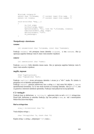 #include <stdarg.h>
      extern char *filename;              /* current input file name   */
      extern int lineno;                  /* current input line number */

      void error(char *msg,...)
      {
             va_list argp;
             va_start(argp, msg);
             fprintf(stderr, "%s:, line %d: ",filename, lineno);
             vfprintf(stderr, msg, argp);
             fprintf(stderr, "n");
             va_end(argp);
      }


Manipuliranje s datotekama
rename
      int rename(const char *origname, const char *newname);

Funkcija rename() vrši promjenu imena datoteke origname,               u ime newname. Ako je
operacija uspješna funkcija vraća 0, inaće vraća nenultu vrijednost.

remove
      int remove(const char *name);

Funkcija remove() briše datoteku imena name. Ako je operacija uspješna funkcija vraća 0,
inaće vraća nenultu vrijednost.

tmpfile, tmpnam
      FILE *tmpfile(void);
      char *tmpnam(char *buf);

Funkcija tmpfile() stvara privremenu datoteku i otvara je u "wb+" modu. Po izlasku iz
programa ova se datoteka automatski briše.
Funkcija tmpnam() generira jedinstveno ime u string buf, koji mora biti duljine L_tmpnam
(predefinirana konstanta). To se ime može koristiti za stvaranje datoteke. Ako je buf==0, ime
se generira u internom statičkom spremniku. Funkcija vraća pokazivač na taj spremnik.

C 2 <string.h>
Funkcije koje su deklarirane u <string.h> uglavnom služe za rad s ASCIIZ stringovima.
Pored njih, definirano je nekoliko funkcija, čije ime počinje s mem, za rad s memorijskim
blokovima (nizovima bajta).

Rad sa stringovima

      size_t strlen(const char *s)

Vraća duljinu stringa s.

      char *strcpy(char *s, const char *t)

Kopira string t u string s, uključujući '0'; vraća s.




                                                                                         369
 