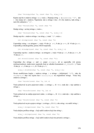 char *strncpy(char *s, const char *t, size_t n)

Kopira najviše n znakova stringa t u s; vraća s. Dopunja string s sa znakovima '0', ako
t ima manje od n znakova. Napomena: ako u stringu t ima n ili više znakova, tada string s
neće biti zaključen s '0'.

      char *strcat(char *s, const char *t)

Dodaje string t na kraj stringa s; vraća s.

      char *strncat(char *s, const char *t, size_t n)

Dodaje najviše n znakova stringa t na string s, i znak '0'; vraća s.

      int strcmp(const char *s, const char *t)

Uspoređuje string s sa stringom t, vraća <0 ako je s<t, 0 ako je s==t, ili >0 ako je s>t.
Usporedba je leksikografska, prema ASCII rasporedu.

      int strncmp(const char *s, const char *t, size_t n)

Uspoređuje najviše n znakova stringa s sa stringom t; vraća <0 ako je s<t, 0 ako je s==t, ili
>0 ako je s>t.

      int strcoll(const char *s, const char *t);

Uspoređuje dva stringa s1 and s2, poput strcmp(), ali se usporedba vrši prema
multinacionalnom znakovnom rasporedu (koji je određen konstantom LC_COLLATE ). Vraća
<0 ako je s<t, 0 ako je s==t, ili >0 ako je s>t.

      size_t strxfrm(char *s, const char *t, size_t n);

Stvara modificiranu kopiju n znakova stringa t u stringu s (uključujući '0') , tako da
strcmp(s,t) daje istu ocjenu kao i strcoll(s,n) na originalnom stringu. Vraća broj
znakova u stringu s.

      char *strchr(const char *s, int c)

Vraća pokazivač na prvu pojavnost znaka c u stringu s, ili NULL znak ako c nije sadržan u
stringu s.

      char *strrchr(const char *s, int c)

Vraća pokazivač na zadnju pojavnost znaka c u stringu s, ili NULL znak ako c nije sadržan u
stringu s.

      char *strstr(const char *s, const char *t)

Vraća pokazivač na prvu pojavu stringa t u stringu s, ili NULL ako string s ne sadrži string t.

      size_t strspn(const char *s, const char *t)

Vraća duljinu prefiksa stringa s koji sadrži znakove koji čine string t.

      size_t strcspn(const char *s, const char *t)

Vraća duljinu prefiksa stringa s koji sadrži znakove koji nisu prisutni u stringu t.




                                                                                              370
 