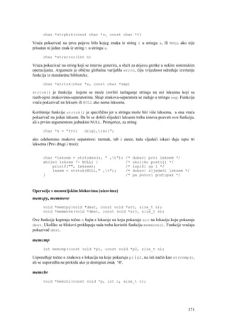 char *strpbrk(const char *s, const char *t)

Vraća pokazivač na prvu pojavu bilo kojeg znaka iz string t u stringu s, ili NULL ako nije
prisutan ni jedan znak iz string t u stringu s.

      char *strerror(int n)

Vraća pokazivač na string koji se interno generira, a služi za dojavu greške u nekim sistemskim
operacijama. Argument je obično globalna varijabla errno, čiju vrijednost određuje izvršenje
funkcija iz standardne biblioteke.

      char *strtok(char *s, const char *sep)

strtok() je funkcija     kojom se može izvršiti razlaganje stringa na niz leksema koji su
razdvojeni znakovima-separatorima. Skup znakova-separatora se zadaje u stringu sep. Funkcija
vraća pokazivač na leksem ili NULL ako nema leksema.

Korištenje funkcije strtok() je specifično jer u stringu može biti više leksema, a ona vraća
pokazivač na jedan leksem. Da bi se dobili slijedeći leksemi treba iznova pozvati ovu funkciju,
ali s prvim argumentom jednakim NULL. Primjerice, za string

      char *s = "Prvi         drugi,treci";

ako odaberemo znakove separatore: razmak, tab i zarez, tada sljedeći iskazi daju ispis tri
leksema (Prvi drugi i treci):


      char *leksem = strtoken(s, " ,t");             /*   dobavi prvi leksem */
      while( leksem != NULL) {                        /*   ukoliko postoji */
          printf("", leksem);                         /*   ispiši ga i */
          lexem = strtok(NULL," ,t");                /*   dobavi sljedeći leksem */
      }                                               /*   pa ponovi postupak */



Operacije s memorijskim blokovima (nizovima)
memcpy, memmove
      void *memcpy(void *dest, const void *src, size_t n);
      void *memmove(void *dest, const void *src, size_t n);

Ove funkcije kopiraju točno n bajta s lokacije na koju pokazuje src na lokaciju koju pokazuje
dest. Ukoliko se blokovi preklapaju tada treba koristiti funkciju memmove(). Funkcije vraćaju
pokazivač dest.

memcmp
      int memcmp(const void *p1, const void *p2, size_t n);

Uspoređuje točno n znakova s lokacija na koje pokazuju p1 i p2, na isti način kao strcnmp(),
ali se usporedba ne prekida ako je dostignut znak '0'.

memchr
      void *memchr(const void *p, int c, size_t n);




                                                                                           371
 