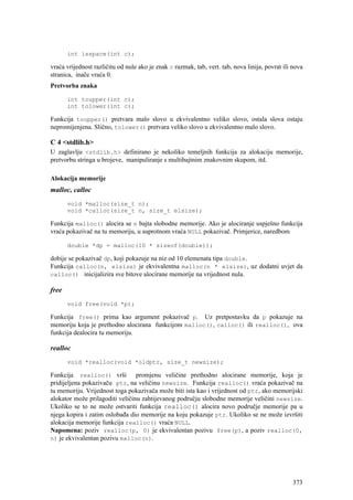 int isspace(int c);

vraća vrijednost različitu od nule ako je znak c razmak, tab, vert. tab, nova linija, povrat ili nova
stranica, inače vraća 0.
Pretvorba znaka

       int toupper(int c);
       int tolower(int c);

Funkcija toupper() pretvara malo slovo u ekvivalentno veliko slovo, ostala slova ostaju
nepromijenjena. Slično, tolower() pretvara veliko slovo u ekvivalentno malo slovo.

C 4 <stdlib.h>
U zaglavlju <stdlib.h> definirano je nekoliko temeljnih funkcija za alokaciju memorije,
pretvorbu stringa u brojeve, manipuliranje s multibajtnim znakovnim skupom, itd.

Alokacija memorije
malloc, calloc
       void *malloc(size_t n);
       void *calloc(size_t n, size_t elsize);

Funkcija malloc() alocira se n bajta slobodne memorije. Ako je alociranje uspješno funkcija
vraća pokazivač na tu memoriju, u suprotnom vraća NULL pokazivač. Primjerice, naredbom

       double *dp = malloc(10 * sizeof(double));

dobije se pokazivač dp, koji pokazuje na niz od 10 elemenata tipa double.
Funkcija calloc(n, elsize) je ekvivalentna malloc(n * elsize), uz dodatni uvjet da
calloc() inicijalizira sve bitove alocirane memorije na vrijednost nula.

free
       void free(void *p);

Funkcija free() prima kao argument pokazivač p. Uz pretpostavku da p pokazuje na
memoriju koja je prethodno alocirana funkcijom malloc(), calloc() ili realloc(), ova
funkcija dealocira tu memoriju.

realloc
       void *realloc(void *oldptr, size_t newsize);

Funkcija realloc() vrši promjenu veličine prethodno alocirane memorije, koja je
pridijeljena pokazivaču ptr, na veličinu newsize. Funkcija realloc() vraća pokazivač na
tu memoriju. Vrijednost toga pokazivača može biti ista kao i vrijednost od ptr, ako memorijski
alokator može prilagoditi veličinu zahtijevanog području slobodne memorije veličini newsize.
Ukoliko se to ne može ostvariti funkcija realloc() alocira novo područje memorije pa u
njega kopira i zatim oslobađa dio memorije na koju pokazuje ptr. Ukoliko se ne može izvršiti
alokacija memorije funkcija realloc() vraća NULL.
Napomena: poziv realloc(p, 0) je ekvivalentan pozivu free(p), a poziv realloc(0,
n) je ekvivalentan pozivu malloc(n).




                                                                                                 373
 