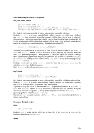 Pretvorba stringa u numeričku vrijednost
atoi, atol, strtol, strtoul
        int atoi(const char *s);
        long int atol(const char *s);
        long int strtol(const char *s, char **endp, int baza);
        unsigned long int strtoul(const char *s, char **endp, int baza);

Ove funkcije pretvaraju numerički string s u odgovarajuću numeričku vrijednost.
Funkcija strtol() u stringu s preskače bijele znakove, pretvara s u broj i vraća vrijednost
tipa long int. Ona omogućuje pretvorbu iz sustava različite baze. Ako je baza 10 tada se iz
ulaznog stringa s prihvaćaju znakovi od 0 do 10, a ako je baza 16 prihvaćaju se i znakovi a-f, A-
F. Ako je baza manja od 10 prihvaćaju se znakovi od 0 do baza-1. Ako je baza 0, tada se koristi
pravilo da oktalni brojevi počinju s nulom, a heksadecimalni s 0x ili 0X.

        atoi(s) je ekvivalntno strtol(s,NULL,0);

Argument endp ja pokazivač na pokazivač na char. Njega se koristi za tako da ako endp !=
NULL, tada strtol() sprema u *endp pokazivač na prvi znak koji nije obrađen. Ako je to
znak '0', pretvorba je uspješna. Ako je jednak s, pretvorba uopće nije izvršena. Funkcija
vraća vrijednost koja je pretvoreni broj ili 0 ako pretvorba nije izvršena ili konstanta LONG_MAX
ili LONG_MIN ako se broj ne može predstaviti kao long int. U slučaju prekoračenja postavlja
se errno = ERANGE.
Funkcija strtoul() je slična strtol() osim što vraća tip unsigned long int, ili
vrijednost ULONG_MAX kod prekoračenja.
Poziv atol(s) je ekvivalentan pozivu strtoul(s,NULL,0).

atof, strtod
        double atof(const char *s);
        double strtod(const char *s, char **endp);

Ove funkcije pretvaraju numerički string s u odgovarajuću numeričku vrijednost realnog broja.
Funkcija strtod() u stringu s preskače bijele znakove, pretvara s u broj i vraća vrijednost
tipa double. Prihvaća prosti i eksponentni zapis realnog broja.
Argument endp ja pokazivač na pokazivač na char. Njega se koristi za tako da ako endp !=
NULL, tada strtod() sprema u *endp pokazivač na prvi znak koji nije obrađen. Ako je to
znak '0', pretvorba je uspješna. U slučaju prekoračenja vraća konstantu HUGE_VAL,
i postavlja globalnu varijablu errno = ERANGE.
Napomena: atof(s) je ekvivalentno strtod(s, NULL), osim što rezultat nije definiran u
slučaju prekoračenja.

Generator slučajnih brojeva
rand
        int rand(void);

Funkcija rand() vraća slučajni cijeli broj iz intervala      0 do RAND_MAX ( RAND_MAX je
konstanta definirana u <stdlib.h>).

srand




                                                                                             374
 