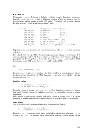 C 6 <time.h>
U zaglavlju <time.h> definirane su funkcije i strukture za rad s datumima i vremenom.
Posebni typedef tip time_t, služi za bilježenje vremena. Obično se uzima da ovaj tip
predstavlja broj sekundi počevši od 01.01.1970. godine. Za detaljniji zapis vremena i datuma
koristi se struktura tm, koja je definirana na sljedeći način:


       struct tm                       /*   opisuje vrijeme i datum */
       {      int    tm_sec;           /*   sekunde           0..61 */
              int    tm_min;           /*   minute            0..59 */
              int    tm_hour;          /*   sat               0..23 */
              int    tm_mday;          /*   dan               1..31 */
              int    tm_mon;           /*   mjesec            0..11 */
              int    tm_year;          /*   broj godina nakon 1900 */
              int    tm_wday;          /*   dan u sedmici      0..6 */
              int    tm_yday;          /*   dan u godini     0..365 */
              int    tm_isdst;         /*   da li je dan promjene sata 0..1 */
       };

Napomena: ako dan promjene sata nije implementiran, tada tm_isdst ima negativnu
vrijednost.
Broj sekundi može biti veći od 59 u slučaju prestupnog vremena. Mjeseci su kodiranu tako da 0
označava siječanj, 1 veljaču itd. Dani u sedmici su kodirani tako da 0 označava nedjelju, 1
ponedjeljak itd. Stvarna godina se dobije tako da se članu tm_year doda vrijednost 1900
(primjerice u godini 2002. godini član tm_year sadrži vrijednost 102).

time

       time_t time(time_t *tp);

Funkcija time() vraća time_t vrijednost – kardinalni broj koji predstavlja trenutno vrijeme
(obično je to broj sekundi od 1.1.1970.). Parametar tp, ako nije NULL, također prihvaća
trenutno vrijeme u *tp.

localtime, gmtime

       struct tm *localtime(const time_t *t);
       struct tm *gmtime(const time_t *t);

Pretvorbu vremena iz formata time_t u struct tm vrši se funkcijom localtime(), kada se
želi dobiti lokalno vrijeme, ili funkcijom gmtime() za univerzalno vrijeme u nultom
meridijanu.
Obje funkcije primaju adresu varijable koja sadrži vrijeme u formatu time_t, a vraćaju
pokazivač na statičku strukturu tipa tm (sadržaj se obnavlja pri svakom pozivu ovih funkcija) .

ctime, asctime
Ako se želi dobiti zapis vremena u obliku stringa, mogu se koristiti funkcije

       char *ctime(const time_t *t);
       char *asctime(const struct tm *tp);

Funkcija ctime() za argument koristi adresu varijable koja sadrži vrijeme u formatu time_t,
a funkcija asctime() za argument koristi pokazivač na strukturu tm. Obje funkcije vraćaju




                                                                                           378
 