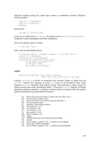 pokazivač statičkog stringa koji sadrži zapis vremena u standardnom formatu. Primjerice,
sekvenca naredbi

      time_t t = time(NULL);
      char *s = ctime(&t);
      puts(s);

generira ispis:

      Sat May 11 14:21:20 2002

Uočite da je rezultat poziva ctime(&t) ekvivalentan pozivu asctime(localtime(&t)) .
Standardna verzija je prilagođena američkim standardima.

Ako se želi napisati vrijeme u formatu

      11.05.2002        14:21

tada se može koristiti sljedeće iskaze:

      /* ispisuje datum i vrijeme u formatu                      11.05.2002 14:21 */
      time_t t = time(NULL);
      struct tm *p = localtime(&t);
      printf("%.2d.%.2d.%.2d %2d:%.2dn",
             p->tm_mday, p->tm_mon + 1,
             p->tm_year +1900,
             p->tm_hour, p->tm_min);


strftime

      size_t strftime(char *buf, size_t bufsize,
                            const char *fmt, const struct tm *tp);

Funkcija strftime() se koristi za formatirani ispis vremena. Format se zadaje kao kod
printf() funkcije. Prvi argument je string str u koji se vrši formatirani zapis. Drugi
argument (bufsize) ograničava broj znakova stringa. Treći parametar je string u kojem se
zapisuje format ispisa nizom specifikatora oblika %x (kao kod printf() funkcije). Posljednji
argument je pokazivač strukture tm. Funkcija vraća broj znakova u stringu ili 0 ako nije moguće
generirati formatirani string. Specifikatori formata su:

           %a     kratica od tri slova za ime dana u sedmici (eng. Sun, Mon, Tue,..)
           %A     puno ime dana u sedmici (eng.)
           %b     kratica od tri slova za ime mjeseca (eng. Jan, Feb, Mar,...)
           %B     puno ime mjeseca (eng.)
           %c     kompletni zapis vremena i datuma
           %d     dan u mjesecu (1..31)
           %H     sat u formatu (1..24)
           %I     sat u formatu (1..12)
           %j     dan u godini (1..365)
           %m     mjesec u godini (1..12)
           %M     minute
           %p     AM/PM (eng.) string koji označava jutro ili popodne
           %S     sekunde
           %U     broj za sedmicu u godini (1..52) - 1 određen prvom nedjeljom
           %w     broj za dan u sedmici (0-nedjelja)
           %W     broj za sedmicu u godini (1..52) - 1 određen prvim ponedjeljkom




                                                                                           379
 