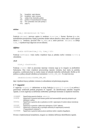 %x     kompletni zapis datuma
           %X     kompletni zapis vremena
           %y     zadnje dvije znamenke godine
           %Y     godina u 4-znamenkastom formatu
           %Z     ime vremenske zone (ako postoji )
           %%     znak %


mktime

        time_t mktime(struct tm *tp);

Funkcija mktime() pretvara zapisa iz strukture tm u time_t format. Korisna je u tzv.
kalendarskim proračunima. Kada je potrebno dodati nekom datumu n dana, tada se može upisati
datum u tm strukturu, povećati član tm_mday za n, zatim pozivom mktime() se dobije
time_t vrijednost koja odgovara novom datumu.


difftime
        double difftime(time_t t1, time_t t2);

Funkcija difftime() vraća realnu vrijednost koja je jednaka razlici vremena t1 i t1 u
sekundama.

clock

        clock_t clock(void);

Funkcija clock() služi za preciznije mjerenje vremena nego je to moguće sa prethodnim
funkcijama. Ona vraća vrijednost procesorskog mjerača vremena, koji starta na početku
programa, u jedinicama koje su znatno manje od sekunde (nekoliko milisekundi). Koliko je tih
jedinica u jednoj sekundi određeno je konstantom CLOCKS_PER_SEC. To znači da izraz:

        (double)clock()/CLOCKS_PER_SEC

daje vrijednost koja je jednaka vremenu (u sekundama) od pokretanja programa.

C 7 <signal.h>
U zaglavlju <signal.h> deklarirane su dvije funkcije (signal() i raise()) za prihvat i
generiranje asinkronih prekida programa ili "signala". Za identificiranje nekoliko mogućih
signala, u ovom zaglavlju su definirane simboličke cjelobrojne konstante sa sljedećim imenima:

SIGABRT         Signal kojeg generira funkcija abort().
SIGFPE          Signal koji se generira kad nastane greška kod matematičkih operacija primjerice pri
                dijeljenju s nulom.
SIGILL          Signal koji se generira ako se pokušava izvršiti nepostojeća ili nedozvoljena instrukcija
                procesora.
SIGINT          Signal koji se generira s tipkovnice (primjerice, Ctrl-C tipkom).
SIGSEGV         Signal koji se generira ako se pristupa zaštićenoj ili nepostojećoj memoriji
                ("segmentation violations").
SIGTERM         Signal koji se generira kada je proces prekinut nekim vanjskim događajem.

Ovisno o implementaciji kompilatora, moguće su i dodatne definicije identifikatora signala.




                                                                                                       380
 