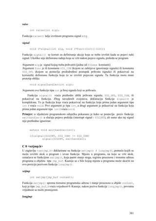 raise

         int raise(int sig);

Funkcija raise() šalje izvršnom programu signal sig.

signal

         void (*signal(int sig, void (*func)(int)))(int);

Funkcija signal() se koristi za definiranje akcije koja se treba izvršiti kada se pojavi neki
signal. Ukoliko nije definirana radnja koja se vrši nakon pojave signala, prekida se program.

Argument sig je signal kojeg treba prihvatiti (jedna od SIGxxx konstanti).
Argument func je ili konstanta SIG_IGN (kojom se zahtijeva ignoriranje signala) ili konstanta
SIG_DFL (kojom se postavlja predodređeni postupak prihvata signala) ili pokazivač na
korisnički definiranu funkciju koja će se izvršiti pojavom signala. Ta funkcija mora imati
prototip oblika

         void signalhandler(int sig);

Argument ove funkcije tipa int je broj signala koji se prihvaća.
    Funkcija signal() vraća prethodni oblik prihvata signala; SIG_DFL, SIG_IGN, ili
pokazivač na funkciju. Zbog navedenih svojstava, deklaracija funkcije signal() je
kompleksna. To je funkcija koja vraća pokazivač na funkciju koja prima jedan argument tipa
int i vraća void. Prvi argument je tipa int, a drugi argument je pokazivač na funkciju koja
prima jedan argument tipa int i vraća void.
Primjer: u sljedećem programskom odsječku pokazano je kako se postavlja poziv funkcije
exithandler() u slučaju pojave prekida (interrupt signal - SIGINT), ali samo ako taj signal
nije prethodno ignoriran:


         extern void exithandler(int);

         if(signal(SIGINT, SIG_IGN) != SIG_IGN)
                 signal(SIGINT, exithandler);

C 8 <setjmp.h>
U zaglavlju <setjmp.h> deklarirane su funkcije setjmp() i longjmp(), pomoću kojih se
može izvršiti skok u program i izvan funkcije. Mjesto u programu, na koju se vrši skok,
označava se funkcijom setjmp(), koja pamti stanje stoga, registre procesora i trenutnu adresu
programa u objektu tipa jmp_buf. Kasnije se s bilo kojeg mjesta u programu može skočiti na
ovu poziciju pozivom funkcije longjmp().

setjmp

         int setjmp(jmp_buf context);

Funkcija setjmp() sprema trenutnu programsku adresu i stanje procesora u objekt context,
koji je tipa jmp_buf, i vraća vrijednost 0. Kasnije, nakon poziva funkcije longjmp(), povratna
vrijednost se može promijeniti.

longjmp




                                                                                          381
 