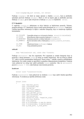 void longjmp(jmp_buf context, int retval)

Funkcija longjmp() vrši skok na stanje opisano u objektu context, koji je prethodno
spremljen pozivom funkcija setjmp(). Skok se vrši na mjesto gdje je prethodno pozvana
funkcija setjmp(), pa se sada vrši povrat iz funkcije setjmp()s vrijednošću retval.

C 9 <locale.h>
U zaglavlju <locale.h> deklarirane su dvije funkcije za lokalizirane postavke. Početno,
program počinje u "C" lokalizaciji, koja se zatim može promijeniti sa setlocale() funkcijom.
Lokalno-specifične informacije se dijele u nekoliko kategorija, koje se označavaju sljedećim
konstantama:

      LC_COLLATE       Usporedba stringova se vrši pomoću funkcija strcoll() i strxfrm()
      LC_CTYPE         Klasiofikacija znakova pomoću funkcija iz <ctype.h>
      LC_MONETARY      Monetarne postavke se dobiju funkcijom localeconv()
      LC_NUMERIC       Koristi decimalnu točku u funkcijama printf(), scanf(), strtod(),
                       itd.
      LC_TIME          Lokalizirani format strftime() funkcije
      LC_ALL           Unija prethodnih postavki

setlocale

      char *setlocale(int cat, const char *locale);

Funkcija setlocale() ima dva argumenta. Prvi argument je oznaka kategorije koja se
postavlja, a drugi parametar locale je string za oznaku lokalizacije. Ako taj string je jednak
"C", tada se koristi predodređena lokalizacija. Prazni string "" također označava predodređenu
lokalizaciju. Sve ostale oznake su specifične za pojedinu implementaciju kompilatora. Funkcija
vraća pokazivač na string koji sadrži prethodnu locale postavku. Ako se setlocale()
pozove s locale == NULL tada funkcija vraća trenutnu postavku.

localeconv

      struct lconv *localeconv(void);

Funkcija localeconv() vraća pokazivač na strukturu lconv koja sadrži lokalno-specifične
informacije. Ta struktura je otprilike definirana ovako:


      struct lconv
      {
             char *decimal_point;
             char *thousands_sep;
             char *grouping;
             char *int_curr_symbol;
             char *currency_symbol;
             char *mon_decimal_point;
             char *mon_thousands_sep;
             char *mon_grouping;
             char *positive_sign, *negative_sign;
             char int_frac_digits;
             char frac_digits;
             char p_cs_precedes, p_sep_by_space;
             char n_cs_precedes, n_sep_by_space;
             char p_sign_posn, n_sign_posn;




                                                                                          382
 