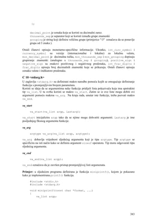 };


      decimal_point je oznaka koja se koristi za decimalni zarez.
      thousands_sep je separator koji se koristi između grupe znamenki
      grouping je string koji definira veličinu grupe (primjerice "3" označava da se ponavlje
      grupa od 3 znaka ).

Ostali članovi opisuju monetarno-specifične informacije. Ukratko, int_curr_symbol i
currency_symbol su verzije (internacionalne i lokalne) za lokalnu valutu,
mon_decimal_point je decimalna točka, mon_thousands_sep i mon_grouping dopisuju
grupiranje znamenki (analogno s thousands_sep i grouping), positive_sign i
negative_sign su znakovi pozitivnog i negativnog predznaka, int_frac_digits i
frac_digits opisuju broj decimalnih znamenki koje se prikazuju. Ostali članovi opisuju
oznaku valute i indikatore predznaka.

C 10 <stdarg.h>
U zaglavlju <stdarg.h> su definirani makro naredbe pomoću kojih se omogućuje definiranje
funkcija s promjenjljivim brojem parametara.
Koristi se ideja da se argumentima neke funkcije pridijeli lista pokazivača koja ima apstraktni
tip va_list. U tu svrhu koristi se makro va_start. Zatim se iz ove liste mogu dobiti svi
argumenti pomoću makroa va_arg. Na kraju rada, unutar iste funkcije, treba pozvati makro
va_end.

va_start

      va_start(va_list argp, Lastarg);

va_start inicijalizira argp tako da se njime mogu dohvatiti argumenti. Lastarg je ime
posljednjeg fiksnog argumenta funkcije.

va_arg

      argtype va_arg(va_list argp, argtype);

va_arg dobavlja vrijednost sljedećeg argumenta koji je tipa argtype. Tip argtype se
specificira na isti način kako se definira argument sizeof operatora. Tip mora odgovarati tipu
sljedećeg argumenta.

va_end

      va_end(va_list argp);

va_end označava da je završen pristup promjenjljivoj listi argumenata.

Primjer: u sljedećem programu definirana je funkcija miniprintf(), kojom je pokazano
kako je implementirana printf() funkcija.

      #include <stdio.h>
      #include <stdarg.h>

      void miniprintf(const char *format, ...)
      {
          va_list argp;




                                                                                           383
 