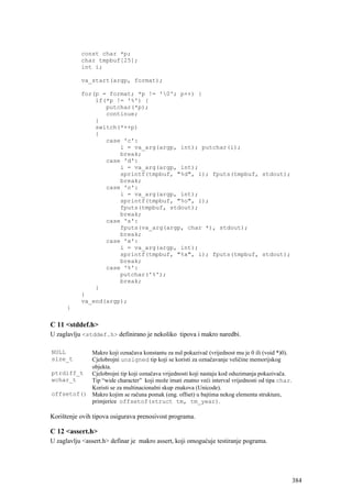 const char *p;
           char tmpbuf[25];
           int i;

           va_start(argp, format);

           for(p = format; *p != '0'; p++) {
               if(*p != '%') {
                  putchar(*p);
                  continue;
               }
               switch(*++p)
               {
                  case 'c':
                      i = va_arg(argp, int); putchar(i);
                      break;
                  case 'd':
                      i = va_arg(argp, int);
                      sprintf(tmpbuf, "%d", i); fputs(tmpbuf, stdout);
                      break;
                  case 'o':
                      i = va_arg(argp, int);
                      sprintf(tmpbuf, "%o", i);
                      fputs(tmpbuf, stdout);
                      break;
                  case 's':
                      fputs(va_arg(argp, char *), stdout);
                      break;
                  case 'x':
                      i = va_arg(argp, int);
                      sprintf(tmpbuf, "%x", i); fputs(tmpbuf, stdout);
                      break;
                  case '%':
                      putchar('%');
                      break;
               }
           }
           va_end(argp);
      }

C 11 <stddef.h>
U zaglavlju <stddef.h> definirano je nekoliko tipova i makro naredbi.

NULL       Makro koji označava konstantu za nul pokazivač (vrijednost mu je 0 ili (void *)0).
size_t     Cjelobrojni unsigned tip koji se koristi za označavanje veličine memorijskog
           objekta.
ptrdiff_t Cjelobrojni tip koji označava vrijednosti koji nastaju kod oduzimanja pokazivača.
wchar_t    Tip “wide character” koji može imati znatno veći interval vrijednosti od tipa char.
           Koristi se za multinacionalni skup znakova (Unicode).
offsetof() Makro kojim se računa pomak (eng. offset) u bajtima nekog elementa strukture,
           primjerice offsetof(struct tm, tm_year).

Korištenje ovih tipova osigurava prenosivost programa.

C 12 <assert.h>
U zaglavlju <assert.h> definar je makro assert, koji omogućuje testiranje pograma.




                                                                                                 384
 