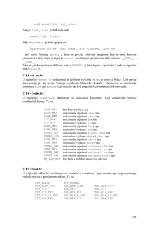 void assert(int test_izraz)

Ako je test_izraz jednak nuli, tada

      assert(test_izraz)

šalje na stdderr poruku, poput ove:

      Assertion failed: test_izraz, file filename, line nnn

i vrši poziv funkcije abort(), čime se prekida izvršenje programa. Ime izvorne datoteke
(filename) i broj linije u kojoj je assert, su dobijeni pretprocesorskih makroa: __FILE__ i
__LINE__.
Ako se pri kompiliranju definira makro NDEBUG (s bilo kojom vrijednošću) tada se ignorira
makro assert.

C 13 <errno.h>
U zaglavlju <errno.h> deklarirana je globalna varijable errno u kojoj se bilježi kôd greške
koja nastaje pri korištenju funkcija standardne biblioteke. Također, definirane su simboličke
konstante EDOM and ERANGE koje označavaju kôd pogreške kod matematičkih operacija.

C 14 <limits.h>
U zaglavlju <limits.h> definirane su simboličke konstante          koje označavaju interval
standardnih tipova. To su:

                  CHAR_BIT      broj bitova u tipu char
                  CHAR_MAX      maksimalna vrijednost char tipa
                  CHAR_MIN      maksimalna vrijednost char tipa
                  INT_MAX       maksimalna vrijednost int tipa
                  INT_MIN       minimalna vrijednost int tipa
                  LONG_MAX      maksimalna vrijednost long tipa
                  LONG_MIN      minimalna vrijednost long tipa
                  SCHAR_MAX     maksimalna vrijednost signed char tipa
                  SCHAR_MIN     minimalna vrijednost signed char tipa
                  SHRT_MAX      maksimalna vrijednost short tipa
                  SHRT_MIN      minimalna vrijednost short tipa
                  UCHAR_MAX     maksimalna vrijednost unsigned char tipa
                  UINT_MAX      maksimalna vrijednost unsigned int tipa
                  ULONG_MAX     maksimalna vrijednost unsigned long tipa
                  USHRT_MAX     maksimalna vrijednost unsigned short tipa
                  MB_LEN_MAX    broj bajta u multibajt znakovnoj sekvenci


C 15 <float.h>
U zaglavlju <float.h> definirane su simboličke konstante koje označavaju implementaciju
realnih brojeva s pomičnom točkom. To su:

          FLT_RADIX              FLT_ROUNDS
          FLT_MANT_DIG           DBL_MANT_DIG             LDBL_MANT_DIG
          FLT_DIG                DBL_DIG                  LDBL_DIG
          FLT_MIN_EXP            DBL_MIN_EXP              LDBL_MIN_EXP
          FLT_MIN_10_EXP         DBL_MIN_10_EXP           LDBL_MIN_10_EXP
          FLT_MAX_EXP            DBL_MAX_EXP              LDBL_MAX_EXP




                                                                                         385
 