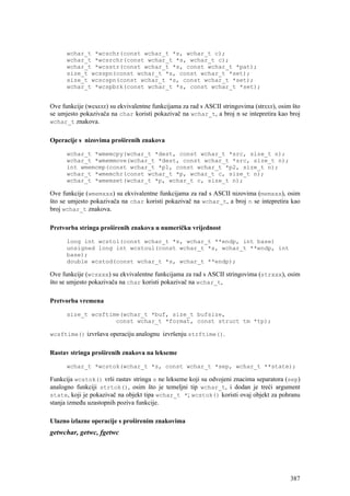 wchar_t *wcschr(const wchar_t *s, wchar_t c);
      wchar_t *wcsrchr(const wchar_t *s, wchar_t c);
      wchar_t *wcsstr(const wchar_t *s, const wchar_t *pat);
      size_t wcsspn(const wchar_t *s, const wchar_t *set);
      size_t wcscspn(const wchar_t *s, const wchar_t *set);
      wchar_t *wcspbrk(const wchar_t *s, const wchar_t *set);


Ove funkcije (wcsxxx) su ekvivalentne funkcijama za rad s ASCII stringovima (strxxx), osim što
se umjesto pokazivača na char koristi pokazivač na wchar_t, a broj n se intepretira kao broj
wchar_t znakova.


Operacije s nizovima proširenih znakova

      wchar_t *wmemcpy(wchar_t *dest, const wchar_t *src, size_t n);
      wchar_t *wmemmove(wchar_t *dest, const wchar_t *src, size_t n);
      int wmemcmp(const wchar_t *p1, const wchar_t *p2, size_t n);
      wchar_t *wmemchr(const wchar_t *p, wchar_t c, size_t n);
      wchar_t *wmemset(wchar_t *p, wchar_t c, size_t n);

Ove funkcije (wmemxxx) su ekvivalentne funkcijama za rad s ASCII nizovima (memxxx), osim
što se umjesto pokazivača na char koristi pokazivač na wchar_t, a broj n se intepretira kao
broj wchar_t znakova.

Pretvorba stringa proširenih znakova u numeričku vrijednost

      long int wcstol(const wchar_t *s, wchar_t **endp, int base)
      unsigned long int wcstoul(const wchar_t *s, wchar_t **endp, int
      base);
      double wcstod(const wchar_t *s, wchar_t **endp);

Ove funkcije (wcsxxx) su ekvivalentne funkcijama za rad s ASCII stringovima (strxxx), osim
što se umjesto pokazivača na char koristi pokazivač na wchar_t,

Pretvorba vremena

      size_t wcsftime(wchar_t *buf, size_t bufsize,
                    const wchar_t *format, const struct tm *tp);

wcsftime() izvršava operaciju analognu izvršenju strftime().


Rastav stringa proširenih znakova na lekseme

      wchar_t *wcstok(wchar_t *s, const wchar_t *sep, wchar_t **state);

Funkcija wcstok() vrši rastav stringa s ne lekseme koji su odvojeni znacima separatora (sep)
analogno funkciji strtok(), osim što je temeljni tip wchar_t, i dodan je treći argument
state, koji je pokazivač na objekt tipa wchar_t *; wcstok() koristi ovaj objekt za pohranu
stanja između uzastopnih poziva funkcije.

Ulazno izlazne operacije s proširenim znakovima
getwchar, getwc, fgetwc




                                                                                          387
 