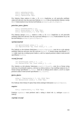 wint_t getwchar(void);
      wint_t getwc(FILE *fp);
      wint_t fgetwc(FILE *fp);

Ove funkcije čitaju znakove iz toka fp ili stdin (implicitno se vrši pretvorba multibajt-
znakovnih sekvenci, kao da je pozvana funkcija mbrtowc).Ako je kraj datoteke funkcije vraćaju
WEOF. Funkcionalnost im je ista kao kod funkcija getchar(), getc(), i fgetc().

putwchar, putwc, fputwc
      wint_t putwchar(wchar_t c);
      wint_t putwc(wchar_t c, FILE *fp);
      wint_t fputwc(wchar_t c, FILE *fp);

Ove funkcije upisuju wchar_t znakove u toka fp ili stdin (implicitno se vrši pretvorba
multibajt-znakovnih sekvenci, kao da je pozvana funkcija mbrtowc). Funkcionalnost im je ista
kao kod funkcija putchar(), putc(), i fputc().

wprintf, fwprintf
      int wprintf(const wchar_t *, ...);
      int fwprintf(FILE *fp, const wchar_t *, ...);

Ove funkcije su ekvivalentne funkcijama printf() i fprintf(), osim što se u tok zapisuje
multibajt znakovna sekvenca, kao da je pozvan fputwc(). U format stringu specifikatori %c i
%s i dalje znače da se očekuje prosti znakovi, a da bi se ispisali prošireni znakovi treba koristiti
specifikatore %lc i %ls.

wscanf, fwscanf
      int wscanf(const wchar_t *, ...);
      int fwscanf(FILE *fp, const wchar_t *, ...);

Ove funkcije su ekvivalentne funkcijama scanf() i fscanf(), osim što se format string
tretira kao niz proširenih znakova, a tok koji se očitava tretira se kao multibajt znakovni niz. U
format stringu specifikatori %c, %s i %[ znače da se očekuje prosti znakovi, a da bi se unijeli
prošireni znakovi treba koristiti specifikatore %lc , %ls i %l[.

fgetws, fputws
      wchar_t *fgetws(wchar_t *, int, FILE *fp);
      int fputws(const wchar_t *, FILE *fp);

Ove funkcije služe čitanju ili zapisu linije teksta analogno funkcijama fgets() i fputs().

ungetwc
      wint_t ungetwc(wint_t c, FILE *fp);

Funkcija ungetwc() vraća prošireni znak c natrag u ulazni tok fp, analogno ungetc()
funkciji.

swprintf, swscanf




                                                                                                388
 