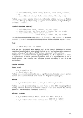 int swprintf(wchar_t *buf, size_t bufsize, const wchar_t *format,
        ...);
        int swscanf(const wchar_t *buf, const wchar_t *format, ...);

Funkcija swprintf() generira string buf, maksimalne veličine bufsize, a funkcija
swscanf() dobavlja podatke iz stringa buf, prema zadanom formatu, analogno funkcijama
sprintf() i sscanf().

vwprintf, vfwprintf, vswprintf
        int vwprintf(const wchar_t *format, va_list argp);
        int vfwprintf(FILE *fp, const wchar_t *format, va_list argp);
        int vswprintf(wchar_t *buf, size_t bufsize,
                                const wchar_t *format, va_list argp);

Ove funkcije su analogne funkcijama vprintf(), vfprintf(), and vsprintf(). Argument
vswprint() bufsize omogućuje kontrolu maksimalne duljine stringa kao kod swprintf().

fwide
        int fwide(FILE *fp, int mode);

Svaki tok ima "orijentaciju" koja pokazuje da li se on koristi s normalnim ili multibajt
znakovima (pomoću funkcija iz ove sekcije) Početno je tok “neorijentiran”, ali se nakon prve
upotrebe prebacuje u "bajt-orijentirani" ili "prošireno-orijentirani" mod obrade teksta.
Funkcijom fwide() može se postaviti orijentacija toka fp, tako da se argument mode postavi
na vrijednost veću od nule za "prošireno-orijentirani" mod, ili na vrijednost manju od nule za
"bajt-orijentirani" mod. Funkcija vraća vrijednost trenutne orijentacije (0 znači da je tok
neorijentiran).

Dodatne pretvorbe
btowc, wctob
       wint_t btowc(int c);
       int wctob(wint_t wc);
Funkcija btowc() pretvara normalni znak c u prošireni znak. Funkcija wctob() pretvara
prošireni znak wc u normalni znak. Vraća znak ili EOF ako pretvorba nije moguća.

mbrlen
        size_t mbrlen(const char *s, size_t n, mbstate_t *state);

Funkcija mbrlen() je slična funkciji mblen(). Njome se može dobiti i duljinu prekinute
multibajt sekvence. Početni se dio referira u objektu state, a na preostali dio pokazuje
pokazivač s. Vraća vrijednost kao funkcija mbrtowc().

mbrtowc, wcrtomb
        size_t mbrtowc(wchar_t *dest, const char *src, size_t n,
                                                mbstate_t *state);
        size_t wcrtomb(char *dest, wchar_t src, mbstate_t *state);




                                                                                          389
 