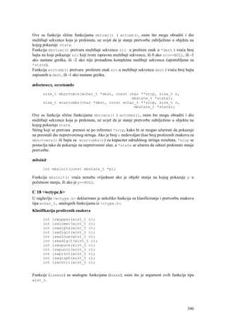 Ove su funkcije slične funkcijama mbtowc() i wctomb(), osim što mogu obraditi i dio
multibajt sekvence koja je prekinuta, uz uvjet da je stanje pretvorbe zabilježeno u objektu na
kojeg pokazuje state.
Funkcija mbrtowc() pretvara multibajt sekvencu src u proširen znak u *dest i vraća broj
bajta na koje pokazuje src koji tvore ispravnu multibajt sekvencu, ili 0 ako src==NULL, ili -1
ako nastane greška, ili -2 ako nije pronađena kompletna multbajt sekvenca (upotrebljena za
*state).
Funkcija wcrtomb() pretvara prošireni znak src u multibajt sekvencu dest i vraća broj bajta
zapisanih u dest, ili -1 ako nastane greška.

mbsrtowcs, wcsrtombs
      size_t mbsrtowcs(wchar_t *dest, const char **srcp, size_t n,
                                             mbstate_t *state);
      size_t wcsrtombs(char *dest, const wchar_t **srcp, size_t n,
                                              mbstate_t *state);

Ove su funkcije slične funkcijama mbtowcs() i wctombs(), osim što mogu obraditi i dio
multibajt sekvence koja je prekinuta, uz uvjet da je stanje pretvorbe zabilježeno u objektu na
kojeg pokazuje state.
String koji se pretvara prenosi se po referenci *srcp, kako bi se mogao ažurirati da pokazuje
na preostali dio nepretvorenog stringa. Ako je broj n nedovoljan (kao broj proširenih znakova za
mbsrtowcs() ili bajta za wcsrtombs()) za kapacitet odredišnog stringa rezultata, *srcp se
postavlja tako da pokazuje na nepretvoreni ulaz, a *state se ažurira da odrazi prekinuto stanje
pretvorbe.

mbsinit
      int mbsinit(const mbstate_t *p);

Funkcija mbsinit() vraća nenultu vrijednost ako je objekt stanja na kojeg pokazuje p u
početnom stanju, ili ako je p==NULL.

C 18 <wctype.h>
U zaglavlju <wctype.h> deklarirano je nekoliko funkcija za klasificiranje i pretvorbu znakova
tipa wchar_t, analognih funkcijama iz <ctype.h>.
Klasifikacija proširenih znakova

      int   iswupper(wint_t c);
      int   iswlower(wint_t c);
      int   iswalpha(wint_t c);
      int   iswdigit(wint_t c);
      int   iswalnum(wint_t c);
      int   iswxdigit(wint_t c);
      int   iswspace(wint_t c);
      int   iswpunct(wint_t c);
      int   iswprint(wint_t c);
      int   iswgraph(wint_t c);
      int   iswcntrl(wint_t c);


Funkcije (iswxxx) su analogne funkcijana (isxxx), osim što je argument ovih funkcija tipa
wint_t.




                                                                                            390
 