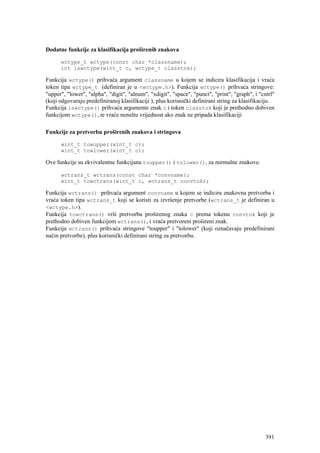 Dodatne funkcije za klasifikacija proširenih znakova

      wctype_t wctype(const char *classname);
      int iswctype(wint_t c, wctype_t classtok);

Funkcija wctype() prihvaća argument classname u kojem se indicira klasifikacija i vraća
token tipa wctype_t (definiran je u <wctype.h>). Funkcija wctype() prihvaća stringove:
"upper", "lower", "alpha", "digit", "alnum", "xdigit", "space", "punct", "print", "graph", i "cntrl"
(koji odgovaraju predefiniranoj klasifikaciji ), plus korisnički definirani string za klasifikaciju.
Funkcija iswctype() prihvaća argumente znak c i token classtok koji je prethodno dobiven
funkcijom wctype(), te vraće nenultu vrijednost ako znak ne pripada klasifikaciji

Funkcije za pretvorbu proširenih znakova i stringova

      wint_t towupper(wint_t c);
      wint_t towlower(wint_t c);

Ove funkcije su ekvivalentne funkcijana toupper() i tolower(), za normalne znakove.

      wctrans_t wctrans(const char *convname);
      wint_t towctrans(wint_t c, wctrans_t convtok);

Funkcija wctrans() prihvaća argument convname u kojem se indicira znakovna pretvorba i
vraća token tipa wctrans_t koji se koristi za izvršenje pretvorbe (wctrans_t je definiran u
<wctype.h>).
Funkcija towctrans() vrši pretvorbu proširenog znaka c prema tokenu convtok koji je
prethodno dobiven funkcijom wctrans(), i vraća pretvoreni prošireni znak.
Funkcija wctrans() prihvaća stringove "toupper" i "tolower" (koji označavaju predefinirani
način pretvorbe), plus korisnički definirani string za pretvorbu.




                                                                                                391
 