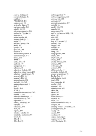 pozivna funkcija, 26              složeni operatori, 77
pozvana funkcija, 26              složenost algoritama, 233
predikat, 14                      sortirane liste, 258
PREORDER, 284                     sortiranje, 237
pretprocesor, 186                 sortiranje umetanjem, 239
pretvorba tipova, 79              sprintf(), 364
pretvorba znaka, 369              srand(), 156, 370
printf(), 48, 359                 sscanf(), 364
privremene datoteke, 206          stablo (tree), 278
produkcije C-jezika, 85           statičke globalne varijable, 118
program, 6                        stderr, 192
proste naredbe, 88                stdin, 192
prototip funkcije, 27             stdout, 192
punjač, 22                        Stog ADT (stack), 213
putchar(), putc(), 358            strcmp(), 150
puts(), 362                       strcpy(), 149
qsort(), 371                      strdup(), 162
quicksort, 243                    strftime(), 375
računalo, 6                       string, 146
Računarski algoritam, 9           string operator, 188
radna memorija, 8, 41             strlen(), 147
raise(), 376                      strojni jezik, 21
RAM, 8                            strtod(), 370
rand(), 156, 370                  strtol(), strtoul(), 370
realloc(), 369                    struktura, 171
red (queue), 218                  switch-case, 95
referenca, 44                     system(), 372
rekurzivne funkcije, 223          tablice simbola, 314
rekurzivno silazni parser, 294    terminalni simboli, 84
relacijski i logički izrazi, 74   ternarni uvjetni izraz, 78
remove(), 206, 365                Tic-Tac-Toe, 121
rename(), 206, 365                tijelo funkcije, 26, 66
repna rekurzija, 231              time(), 374
rewind(), 203, 362                tipovi podataka, 43
rezidentni programi, 9            tmpfile(), 365
riječ, 7                          tmpnam(), 365
rječnici, 314                     točka operator, 172
ROM, 8                            tokeni, 84
samoreferentne strukture, 247     tokovi, 192
scanf(), 53, 360                  typedef, 81
selekcijsko sortiranje, 237       ulazne jedinice, 8
semantičke akcije, 297            ungetc(), 362
separatori, 82                    union, 178
setbuf(), setvbuf(), 363          univerzalni kvantifikator, 14
setjmp(), 377                     unsigned, 43
setlocale(), 378                  unutarnji čvorovi - podstabla, 279
short, 43                         uvlačenje redova, 93
signal(), 377                     va_arg, 379
sintaksa i leksika, 82            va_end, 379
sintaktički analizator, 294       va_start, 379
sizeof, 46                        vanjska memorija, 8
sklop-I, 16                       vanjski čvorovi, 279
sklop-ILI, 16                     veliki-O notacija, 233




                                                                       394
 