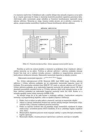 r/w (memory read/write). Usklađenost rada s ostalim sklopovima računala osigurava se na način
da se vrijeme upisivanja ili čitanja iz memorije kontrolira posebnim signalima generatora takta.
Aktiviranje jedne memorijske grupe određeno je binarnom kombinacijom naponskih stanje
adresne sabirnice. Memorija je, stoga, linearno uređen prostor, jer je položaj u memoriji, tj.
adresa, proporcionalan numeričkoj vrijednosti binarne kombinacije adresne sabirnice.




             Slika 4.2. Pojednostavljeni prikaz sheme spajanja memorijskih čipova

    Potrebno je uočiti da svakom podatku u memoriji su pridjeljene dvije vrijednosti: adresa i
sadržaj memorije na toj adresi. Veličina se adresne sabirnice i sabirnice podataka iskazuje
brojem bita koje oni u jednom trenutku prenose i određena je mogućnostima procesora i
hardverskom strukturom računala. Maksimalni memorijski kapacitet je određen izrazom:
      Maksimalni memorijski kapacitet = 2veličina adresne sabirnice (bajta)
     Tzv. 8-bitni mikroprocesori (Z-80, Motorola 6800, Intel 8080) imaju 16-bitnu adresnu
sabirnicu i 8-bitnu sabirnicu podataka, pa im maksimalni memorijski kapacitet iznosi 64
kilobajta. Prva personalna računala klase IBM PC XT imala su adresnu sabirnica od 20 linija i
8-bitnu sabirnica podataka, pa je maksimalni kapacitet memorije tih računala iznosio 1M. Kod
današnjih personalnih računala koriste se 32-bitne sabirnice (kod većih računala koriste se 64-
bitne sabirnice podataka) pa maksimalni kapacitet memorije može biti 4GB. Realno se u
računala ugrađuje znatno manje memorije (64MB-1GB).
     Na temelju onoga što je do sada kazano o kodiranju sadržaja i hardverskom ustrojstvu
memorije, sa programerskog stajališta, važne su sljedeće činjenice i definicije:
    1. Podaci, koji se nalaze na nekoj adresi u memoriji, nazivaju se memorijski objekti.
    2. Adresa se opisuje kardinalnim brojem koji opisuje položaj temeljne memorijske ćelije,
       veličine 8 bita, u linearno uređenom prostoru memorije.
    3. Podaci su najčešće kodirani tako da pripadaju skupu numeričkih vrijednosti ili skupu
       znakova koji su kodirani prema ASCII standardu, ili im se pridodaje logička vrijednost
       {true, false}.
    4. Memorijskim objektima procesor može mijenjati sadržaj i s njima obavljati aritmetičko-
       logičke operacije.
    5. Memorijski objekti, s kojima procesor operira kao s cjelinom, nazivaju se varijable.




                                                                                             41
 
