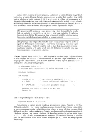 Oznake tipova su uzete iz leksike engleskog jezika: int je kratica leksema integer (cijeli
broj), char je kratica leksema character (znak), signed je pridjev koji označava skup cijelih
brojeva u kojem se koristi predznak (+ ili -), a unsigned je pridjev koji označava da se iz
skupa cijelih brojeva koriste samo brojevi bez predznaka (kardinalni brojevi), float je kratica
od floating point (realni broj kodiran prema IEEE standardu jednostrukog formata), a double
znači dvostruko u smislu dvostruko preciznog IEEE formata zapisa realnih brojeva.


      Uz pojam varijable uvijek su vezani pojmovi: tip i ime. Ime predstavlja oznaku
      adrese varijable u memoriji, pa se zove i referenca varijable, ili referenca
      memorijskog objekta. Tip označava skup vrijednosti varijable, veličinu zauzeća
      memorije, način kodiranja i operacije koje se mogu primijeniti.

      Pridjeljivanje oznake tipa nekoj varijabli naziva se deklaracija varijable, a ako se
      pod tom deklaracijom podrazumijeva i rezerviranje memorijskog prostora u kojem
      će biti smještena vrijednost varijable, onda se kaže da je deklaracijom izvršena i
      definicija varijable. U C jeziku uvijek mora biti deklariran tip varijable prije nego
      sa ona upotrijebi u programskim iskazima.


Primjer: Program, imena povrsina.c, služi za proračun površine kruga. U njemu se koriste
se dvije varijable tipa double: r označava radijus, a P površinu kruga. Pretpostavlja se da je
radijus poznat i neka iznosi 2.1 m. Rezultat proračuna će biti ispisan pomoću printf()
funkcije. Evo kako je napisan taj program.

      /* Datoteka: povrsina.c                             */
      /* Program koji računa površinu kruga radijusa 2.1m */

      #include <stdio.h>

      int main()
      {
          double r, P;              /* deklaracija varijabli r i P */
          r = 2.1;                  /* zadana vrijednost radijusa 2.1m */

            P = r*r*3.14;           /* proračun površine kruga                      */

            printf( "n Povrsina kruga = %f m", P);
            return 0;
      }


Kada se program kompilira i izvrši dobije se ispis:

      Povrsina kruga = 13.847400 m

     Komentarima je opisan značaj pojedinog programskog iskaza. Najprije je izvršena
deklaracija varijabli r i P, prema pravilu da se oznaka tipa napiše ispred imena varijabli (ako
se istovremeno deklarira više varijabli istoga tipa, njihova se imena odvajaju zarezom). Zapis
deklaracije završava znakom točka-zarez. Nadalje, naredbom pridjele vrijednosti postavljena je
vrijednost varijable r na zadanu vrijednost 2.1. Proračun površine je izvršen prema izrazu
3.14*r*r, gdje zvjezdica označava operator množenja. U matematici formula za površinu
glasi r2π. Ovu formulu se ne može izravno primijeniti jer u C jeziku ne postoji operator
potenciranja.




                                                                                              43
 