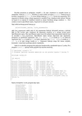 Rezultat proračuna je pridijeljen varijabli P. Za ispis vrijednosti te varijable koristi se
standardna funkcija printf(). Potrebno je uočiti razliku od zapisa printf() funkcije koji je
korišten u programu Hello.c. U ovom slučaju funkcija printf() koristi dva argumenta. Prvi
argument je literalni string, a drugi argument je varijabla P čiju vrijednost treba ispisati. Položaj
na kojem će se ispisati ta vrijednost označen je unutar literalnog stringa oznakom %d. Ova
oznaka se naziva specifikator ispisa. Argumenti su odvojeni zarezom.
Opći oblik korištenja printf funkcije je:

      printf(format_ispisa, lista_argumenata)

gdje lista_argumenata sadrži nula ili više argumenata funkcije odvojenih zarezom, a položaj
gdje će biti izvršen ispis vrijednosti tih argumenta označava se u stringu format_ispisa
specifikatorom ispisa. Broj specifikatora ispisa mora biti jednak broju argumenata funkcije koji
su navedeni u lista_argumenata. Specifikatori ispisa moraju odgovarati tipu argumenta,
primjerice za cjelobrojne argumente ( tip: int, short, long) oznaka je %d, za znakovne
argumente (tip char) oznaka je %c, za realne argumente (tip: float, double) oznaka je %f
ili %g, a za ispis stringa oznaka je %s. Argumenti funkcije mogu biti imena varijabli,
konstante i izrazi koji rezultiraju nekom vrijednošću.
    Sada će sa nekoliko programa biti pokazane karakteristike standardnih tipova C jezika. Prvi
program sizeof.c ispisuje koliko pojedini tip zauzima memorije.

/* Datoteka: sizeof.c */
/* Program ispisuje zauzeće memorije za sve proste tipove C jezika */

#include <stdio.h>

int main()
{
printf( "nSizeof(char)               = %d",      sizeof( char ));
printf( "nSizeof(int)                = %d",      sizeof( int ));
printf( "nSizeof(short)              = %d",      sizeof( short ));
printf( "nSizeof(long)               = %d",      sizeof( long ));
printf( "nSizeof(float)              = %d",      sizeof( float ));
printf( "nSizeof(double)             = %d",      sizeof( double ));
printf( "nSizeof(unsigned            char)       = %d", sizeof( unsigned char ));
printf( "nSizeof(unsigned            int)        = %d", sizeof( unsigned int ));
printf( "nSizeof(unsigned            short)      = %d", sizeof( unsigned short ));
printf( "nSizeof(unsigned            long)       = %dn", sizeof( unsigned long ));
return 0;
}


Kada se kompilira i izvrši, program daje ispis:
      Sizeof(char)           = 1
      Sizeof(int)            = 4
      Sizeof(short)          = 2
      Sizeof(long)           = 4
      Sizeof(float)          = 4
      Sizeof(double)         = 8
      Sizeof(unsigned        char)     =    1
      Sizeof(unsigned        int)      =    4
      Sizeof(unsigned        short)    =    2
      Sizeof(unsigned        long)     =    4




                                                                                                  44
 