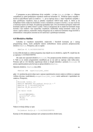 U programu su prvo deklarirane dvije varijable; c je tipa char, a x je tipa int. Objema
varijablama je zatim pridijeljena vrijednost znakovne konstante 'A'. Prilikom ispisa varijable c
koristi se specifikator ispisa za znakove - %c, pa se ispisuje slovo A. Ispis vrijednosti varijable x
daje cjelobrojnu vrijednost, koja je jednaka vrijednosti ASCII koda znaka A. Očito je da
kompilator tretira znakovnu konstantu ovisno o kontekstu u kojem se koristi, a za nju rezervira
u memoriji mjesto od 4 bajta, što pokazuje posljednji ispis. Ova dvostrukost primjene znakovnih
konstanti zapravo je dobra strana C jezika. Time je omogućeno da se znakovne konstante mogu
koristiti i kao simboli i kao numeričke vrijednosti. Simbolički značaj konstante važan je pri
unosu i ispisu znakova, numerički značaj omogućuje da se znakovne konstante mogu koristiti u
aritmetičkim i relacijskim izrazima na isti način kao i cjelobrojne konstante.


4.4 Direktiva #define
     Leksička se vrijednost numeričkih, znakovnih i literalnih konstanti, pa i samog
programskog teksta, može pridijeliti nekom simboličkom imenu pomoću pretprocesorske
direktive #define. Primjerice, ako se zapiše:

      #define PI 3.141592653589793

to ima efekt da kada se u tekstu programa, koji slijedi iza ove direktive, zapiše PI, vrijedi kao da
je zapisano 3.141592653589793.
    Do sada smo upoznali direktivu #include. Sve pretprocesorske direktive počinju znakom
#. Njih se ne smatra programskim naredbama pa se iza njih ne zapisuje znak točka-zarez.
Pomoću njih se vrši leksička supstitucija teksta iz drugih datoteka ( pomoću #include) ili
prema supstitucijskom pravilu koji je opisan direktivu #define .
Općenito direktivu #define ima oblik:

      #define IME        supstitucijski_tekst

gdje IME predstavlja proizvoljan naziv zapisan neprekinutim nizom znakova (obično se zapisuje
velikim slovima i podvlakom), a supstitucijski_tekst može sadržavati i isprekidani niz
znakova. Primjerice,

      #include <stdio. h>
      #define MESSAGE "Vrijednost broja pi = "
      #define PI 3.141592653589793
      #define PR_NL printf("n")

      int main( void)
      {
        printf(MESSAGE);
        printf("%f" ,PI);
        PR_NL;
        return 0;
      }


Nakon izvršenja dobije se ispis

      Vrijednost broja pi = 3.141592653589793

Kasnije će biti detaljnije pojašnjen rad s pretprocesorskim direktivama.




                                                                                                  46
 