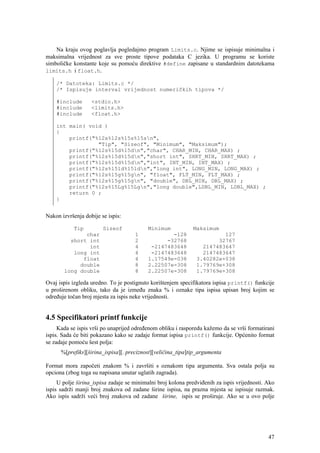 Na kraju ovog poglavlja pogledajmo program Limits.c. Njime se ispisuje minimalna i
maksimalna vrijednost za sve proste tipove podataka C jezika. U programu se koriste
simboličke konstante koje su pomoću direktive #define zapisane u standardnim datotekama
limits.h i float.h.

    /* Datoteka: Limits.c */
    /* Ispisuje interval vrijednost numeričkih tipova */

    #include       <stdio.h>
    #include       <limits.h>
    #include       <float.h>

    int main( void )
    {
        printf("%12s%12s%15s%15sn",
                 "Tip", "Sizeof", "Minimum", "Maksimum");
        printf("%12s%15d%15dn","char", CHAR_MIN, CHAR_MAX) ;
        printf("%12s%15d%15dn","short int", SHRT_MIN, SHRT_MAX) ;
        printf("%12s%15d%15dn","int", INT_MIN, INT_MAX) ;
        printf("%12s%15ld%15ldn","long int", LONG_MIN, LONG_MAX) ;
        printf("%12s%15g%15gn", "float", FLT_MIN, FLT_MAX) ;
        printf("%12s%15g%15gn", "double", DBL_MIN, DBL_MAX) ;
        printf("%12s%15Lg%15Lgn","long double",LDBL_MIN, LDBL_MAX) ;
        return 0 ;
    }


Nakon izvršenja dobije se ispis:

           Tip          Sizeof            Minimum            Maksimum
              char                   1            -128                  127
         short int                   2          -32768                32767
               int                   4     -2147483648           2147483647
          long int                   4     -2147483648           2147483647
             float                   4    1.17549e-038         3.40282e+038
            double                   8    2.22507e-308         1.79769e+308
       long double                   8    2.22507e-308         1.79769e+308

Ovaj ispis izgleda uredno. To je postignuto korištenjem specifikatora ispisa printf() funkcije
u proširenom obliku, tako da je između znaka % i oznake tipa ispisa upisan broj kojim se
određuje točan broj mjesta za ispis neke vrijednosti.


4.5 Specifikatori printf funkcije
     Kada se ispis vrši po unaprijed određenom obliku i rasporedu kažemo da se vrši formatirani
ispis. Sada će biti pokazano kako se zadaje format ispisa printf() funkcije. Općenito format
se zadaje pomoću šest polja:
      %[prefiks][širina_ispisa][. preciznost][veličina_tipa]tip_argumenta

Format mora započeti znakom % i završiti s oznakom tipa argumenta. Sva ostala polja su
opciona (zbog toga su napisana unutar uglatih zagrada).
     U polje širina_ispisa zadaje se minimalni broj kolona predviđenih za ispis vrijednosti. Ako
ispis sadrži manji broj znakova od zadane širine ispisa, na prazna mjesta se ispisuje razmak.
Ako ispis sadrži veći broj znakova od zadane širine, ispis se proširuje. Ako se u ovo polje




                                                                                             47
 