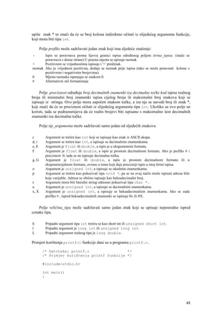 upiše znak * to znači da će se broj kolona indirektno očitati iz slijedećeg argumenta funkcije,
koji mora biti tipa int.

       Polje prefiks može sadržavati jedan znak koji ima sljedeće značenje:
 -     Ispis se poravnava prema lijevoj granici ispisa određenog poljem širina_ispisa. (inače se
       poravnava s desne strane) U prazna mjesta se upisuje razmak
+      Pozitivnim se vrijednostima ispisuje i '+' predznak.
razmak Ako je vrijednost pozitivna, dodaje se razmak prije ispisa (tako se može poravnati kolone s
       pozitivnim i negativnim brojevima).
0      Mjesta razmaka ispunjaju se znakom 0.
#      Alternativni stil formatiranja


     Polje .preciznost određuje broj decimalnih znamenki iza decimalne točke kod ispisa realnog
broja ili minimalni broj znamenki ispisa cijelog broja ili maksimalni broj znakova koji se
ispisuje iz stringa. Ovo polje mora započeti znakom točke, a iza nje se navodi broj ili znak *,
koji znači da će se preciznost očitati iz slijedećeg argumenta tipa int. Ukoliko se ovo polje ne
koristi, tada se podrazumijeva da će realni brojevi biti ispisano s maksimalno šest decimalnih
znamenki iza decimalne točke.

       Polje tip_argumenta može sadržavati samo jedan od sljedećih znakova:

c         Argument se tretira kao int koji se ispisuje kao znak iz ASCII skupa.
d, i      Argument se tretira kao int, a ispisuje se decimalnim znamenkama.
e, E      Argument je float ili double, a ispis je u eksponentom formatu.
F         Argument je float ili double, a ispis je prostom decimalnom formatu. Ako je prefiks # i
          preciznost .0, tada se ne ispisuje decimalna točka.
g, G      Argument je float ili double, a ispis je prostom decimalnom formatu ili u
          eksponencijalnom formatu, ovisno o tome koji daje precizniji ispis u istoj širini ispisa.
o         Argument je unsigned int, a ispisuje se oktalnim znamenkama.
p         Argument se tretira kao pokazivač tipa void *, pa se na ovaj način može ispisati adresa bilo
          koje varijable. Adresa se obično ispisuje kao heksadecimalni broj.
s         Argument mora biti literalni string odnosno pokazivač tipa char *.
u         Argument je unsigned int, a ispisuje se decimalnim znamenkama.
x, X      Argument je unsigned int, a ispisuje se heksadecimalnim znamenkama. Ako se zada
          prefiks # , ispred heksadecimalnih znamenki se ispisuje 0x ili 0X.


    Polje veličina_tipa može sadržavati samo jedan znak koji se upisuje neposredno ispred
oznake tipa.

h         Pripadni argument tipa int tretira se kao short int ili unsigned short int.
l         Pripadni argument je long int ili unsigned long int.
L         Pripadni argument realnog tipa je long double.

Primjeri korištenja printf() funkcije dani su u programu printf.c.

        /* Datoteka: printf.c                 */
        /* Primjer korištenja printf funkcije */

        #include<stdio.h>

        int main()
        {




                                                                                                   48
 