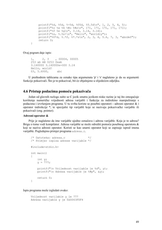 printf("%d, %5d, %-5d, %05d, %5.5dn", 1, 2, 3, 4, 5);
            printf("%o %x %X %#o %#xn", 171, 171, 171, 171, 171);
            printf("%f %e %gn", 3.14, 3.14, 3.14);
            printf("%s, %.5s!n", "Hello", "worldly");
            printf("%0*d, %.*f, %*.*sn", 2, 3, 4, 5.6, 7, 3, "abcdef");
            return 0;
      }


Ovaj pogram daje ispis:

      1,     2, 3    , 00004, 00005
      253 ab AB 0253 0xab
      3.140000 3.140000e+000 3.14
      Hello, world!
      03, 5.6000,     abc

    U prethodnim tablicama za oznake tipa argumenata 'p' i 's' naglašeno je da su argumenti
funkcije pokazivači. Što je to pokazivač, bit će objašnjeno u slijedećem odjeljku.


4.6 Pristup podacima pomoću pokazivača
    Jedan od glavnih razloga zašto se C jezik smatra jezikom niske razine je taj što omogućuje
korištenje numeričke vrijednosti adresa varijabli i funkcija za indirektno manipuliranje s
podacima i izvršenjem programa. U tu svrhu koriste se posebni operatori - adresni operator & i
operator indirekcije *, te specijalni tip varijabli koje se nazivaju pokazivačke varijable ili
pokazivači (eng. pointer).
Adresni operator &
     Prije je naglašeno da ime varijable ujedno označava i adresu varijable. Koja je to adresa?
Brigu o tome vodi kompilator. Adresa varijable se može odrediti pomoću posebnog operatora &
koji se naziva adresni operator. Koristi se kao unarni operator koji se zapisuje ispred imena
varijable. Pogledajmo primjer programa adresa.c.

      /* Datoteka: adresa.c              */
      /* Primjer ispisa adrese varijable */

      #include<stdio.h>

      int main()
      {
          int y;
          y = 777;

           printf("n Vrijednost varijable je %d", y);
           printf("n Adresa varijable je %#p", &y);

           return 0;
      }


Ispis programa može izgledati ovako:

      Vrijednost varijable y je 777
      Adresa varijable y je 0x0063FDF4




                                                                                            49
 