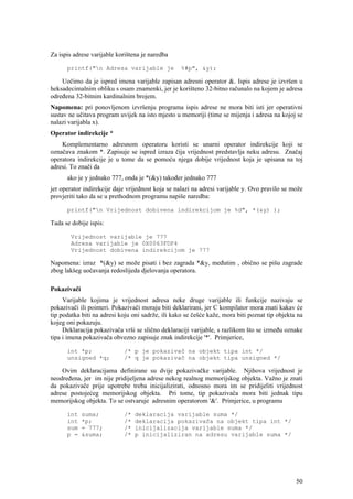 Za ispis adrese varijable korištena je naredba

      printf("n Adresa varijable je               %#p", &y);

    Uočimo da je ispred imena varijable zapisan adresni operator &. Ispis adrese je izvršen u
heksadecimalnim obliku s osam znamenki, jer je korišteno 32-bitno računalo na kojem je adresa
određena 32-bitnim kardinalnim brojem.
Napomena: pri ponovljenom izvršenju programa ispis adrese ne mora biti isti jer operativni
sustav ne učitava program uvijek na isto mjesto u memoriji (time se mijenja i adresa na kojoj se
nalazi varijabla x).
Operator indirekcije *
    Komplementarno adresnom operatoru koristi se unarni operator indirekcije koji se
označava znakom *. Zapisuje se ispred izraza čija vrijednost predstavlja neku adresu. Značaj
operatora indirekcije je u tome da se pomoću njega dobije vrijednost koja je upisana na toj
adresi. To znači da
      ako je y jednako 777, onda je *(&y) također jednako 777
jer operator indirekcije daje vrijednost koja se nalazi na adresi varijable y. Ovo pravilo se može
provjeriti tako da se u prethodnom programu napiše naredba:

      printf("n Vrijednost dobivena indirekcijom je %d", *(&y) );

Tada se dobije ispis:

       Vrijednost varijable je 777
       Adresa varijable je 0X0063FDF4
       Vrijednost dobivena indirekcijom je 777

Napomena: izraz *(&y) se može pisati i bez zagrada *&y, međutim , obično se pišu zagrade
zbog lakšeg uočavanja redoslijeda djelovanja operatora.

Pokazivači
     Varijable kojima je vrijednost adresa neke druge varijable ili funkcije nazivaju se
pokazivači ili pointeri. Pokazivači moraju biti deklarirani, jer C kompilator mora znati kakav će
tip podatka biti na adresi koju oni sadrže, ili kako se češće kaže, mora biti poznat tip objekta na
kojeg oni pokazuju.
     Deklaracija pokazivača vrši se slično deklaraciji varijable, s razlikom što se između oznake
tipa i imena pokazivača obvezno zapisuje znak indirekcije '*'. Primjerice,

      int *p;               /* p je pokazivač na objekt tipa int */
      unsigned *q;          /* q je pokazivač na objekt tipa unsigned */

    Ovim deklaracijama definirane su dvije pokazivačke varijable. Njihova vrijednost je
neodređena, jer im nije pridijeljena adrese nekog realnog memorijskog objekta. Važno je znati
da pokazivače prije upotrebe treba inicijalizirati, odnosno mora im se pridijeliti vrijednost
adrese postojećeg memorijskog objekta. Pri tome, tip pokazivača mora biti jednak tipu
memorijskog objekta. To se ostvaruje adresnim operatorom '&'. Primjerice, u programu

      int    suma;          /*   deklaracija varijable suma */
      int    *p;            /*   deklaracija pokazivača na objekt tipa int */
      sum    = 777;         /*   inicijalizacija varijable suma */
      p =    &suma;         /*   p inicijaliziran na adresu varijable suma */




                                                                                                50
 