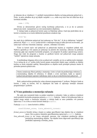 je iskazano da se vrijednost 678 pridijeli memorijskom objektu na kojeg pokazuje pokazivač p.
Pošto je prije određeno da je taj objekt varijabla suma, onda ovaj izraz ima isti efekt kao da je
korištena naredba:

      suma = 678;

    Ovime je demonstriran glavni razlog korištenja pokazivača, a to je da se pomoću
pokazivača može manipulirati sa svim memorijskim objektima.
    U slučaju kada se pokazivač koristi samo za bilježenje adresa i kad nije predviđeno da se
koristi u izrazima on se može deklarirati posebnom oznakom tipa

      void *p;

što znači da je deklariran pokazivač koji pokazuje na “bilo što”, ili da je deklariran “netipski”
pokazivač. Riječ void se u C jeziku koristi s značenjem kojeg je teško prevesti na hrvatski, jer
sama riječ void ima višestruko značenje – prazan , slobodan i nevažeći.
    Često se koristi naziv nul pokazivač za pokazivače kojima je vrijednost jednak nuli.
Njihova upotreba je vrlo opasna jer pokazuju na početni dio memorije, odnosno na područje
memorije gdje nije smješten korisnički program, već programi ili podaci operativnog sustava.
Stoga nije čudo da programi u kojima se greškom koristi nul pokazivači mogu potpuno
“uništiti” operativno stanje računala.

    Iz prethodnog izlaganja očito je da su pokazivači varijable, jer im se sadržaj može mijenjati.
To je razlog da se u C jeziku češće koristi pojam memorijski objekt nego varijabla za objekte
kojima se može mijenjati sadržaj. Memorijskom se objektu može pristupiti pomoću imena ili
posredno pomoću pokazivača.


    Imena označavaju fiksni položaj u memorija i često se kaže da predstavljaju referencu
    memorijskog objekta ili referencu. U skladu s ovim nazivljem, kada se ispred
    pokazivača primijeni operator indirekcije, kaže se da je to dereferencirani pokazivač.


    Rad s pokazivačima predstavlja važan element programiranja C jezikom. Slučajevi kada se
koriste, i zašto se koriste, biti će objašnjeni tek kada se upoznaju temeljni elementi
programiranja C jezikom.


4.7 Unos podataka u memoriju računala
    Do sada smo razmatrali kako su podaci smješteni u računalu i kako se njihova vrijednost
može predočiti korisniku programa pomoću printf() funkcije. Sada će biti pokazano kako se
podaci mogu unijeti u memoriju računala, u slučaju kada se unos podataka vrši pomoću
tipkovnice. U tu svrhu se može koristiti funkcija scanf().
Funkciju scanf() ćemo koristiti u obliku:

      scanf(format_unosa, lista_adresnih_izraza);

format_unosa je literalni string u kojem se zadaju specifikatori tipa objekta čija se vrijednost
                unosi. Oni su gotovo identični specifikatorima ispisa kod printf() funkcije.
lista_adresnih_izraza je niz izraza odvojenih zarezom, čija vrijednost predstavlja adresu
                postojećeg memorijskog objekta. Tip objekta mora odgovarati specifikaciji tipa
                prethodno zapisanog u formatu_unosa.




                                                                                               52
 