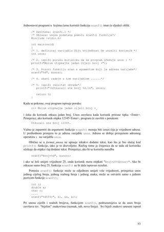 Jednostavni programi u kojima ćemo koristiti funkciju scanf() imat će sljedeći oblik:

      /* Datoteka: scanf1.c */
      /* Obrazac unosa podataka pomoću scanf() funkcije*/
      #include <stdio.h>

      int main(void)
      {
      /* 1. definiraj varijablu čiju vrijednost će unositi korisnik */
      int unos;

      /* 2. ispiši poruku korisniku da se program očekuje unos : */
      printf("Molim otipkajte jedan cijeli broj >");

      /* 3. Pozovi funkciju scan s agumentom koji je adresa varijabe*/
      scanf("%d", &unos);

      /* 4. obavi radnje s tom varijablom ......*/

      /* 5. ispiši rezultat obrada*/
         printf("nOtkucali ste broj %d.n", unos);

          return 0;
      }

Kada se pokrene, ovaj program ispisuje poruku:
      c:> Molim otipkajte jedan cijeli broj >_

i čeka da korisnik otkuca jedan broj. Unos završava kada korisnik pritisne tipku <Enter>.
Primjerice, ako korisnik otipka 12345<Enter>, program će završiti s porukom:
      Otkucali ste broj 12345.

Važno je zapamtiti da argumenti funkcije scanf() moraju biti izrazi čija je vrijednost adresa.
U prethodnom primjeru to je adresa varijable unos. Adresa se dobije primjenom adresnog
operatora & na varijablu unos.
    Obično se u format_unosa ne upisuje nikakvi dodatni tekst, kao što je bio slučaj kod
printf() funkcije, iako je to dozvoljeno. Razlog tome je činjenica da se tada od korisnika
očekuje da otipka i taj dodatni tekst. Primjerice, ako bi se koristila naredba

      scanf("Broj=%d", &unos);

i ako se želi unijeti vrijednost 25, onda korisnik mora otipkati "Broj=25<Enter>". Ako bi
otkucao samo broj 25, funkcija scanf() ne bi dala ispravan rezultat.
    Pomoću scanf() funkcije može se odjednom unijeti više vrijednosti, primjerice unos
jednog cijelog broja, jednog realnog broja i jednog znaka, može se ostvariti samo s jednim
pozivom funkcije scanf();

      int i;
      double x;
      char c;
      ....
      scanf("%d%f%c", &i, &x, &c);

Pri unosu cijelih i realnih brojeva, funkcijom scanf(), podrazumijeva se da unos broja
završava tzv. “bijelim” znakovima (razmak, tab, nova linija). Svi bijeli znakovi uneseni ispred




                                                                                            53
 